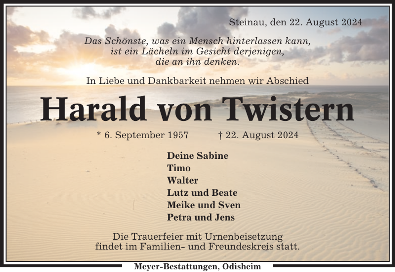 <p>Steinau, den 22. August 2024<br />Das Schönste, was ein Mensch hinterlassen kann,<br />ist ein Lächeln im Gesicht derjenigen,<br />die an ihn denken.<br />In Liebe und Dankbarkeit nehmen wir Abschied</p><p>Harald von Twistern<br />* 6. September 1957</p><p>† 22. August 2024</p><p>Deine Sabine<br />Timo<br />Walter<br />Lutz und Beate<br />Meike und Sven<br />Petra und Jens<br />Die Trauerfeier mit Urnenbeisetzung<br />findet im Familien- und Freundeskreis statt.<br />Meyer-Bestattungen, Odisheim</p>