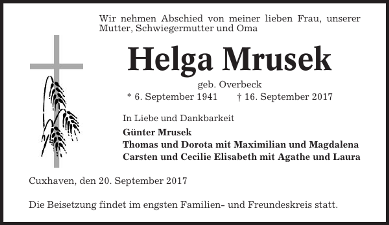 <p>Wir nehmen Abschied von meiner lieben Frau, unserer<br />Mutter, Schwiegermutter und Oma</p><p>Helga Mrusek<br />geb. Overbeck<br />* 6. September 1941<br />† 16. September 2017<br />In Liebe und Dankbarkeit</p><p>Günter Mrusek<br />Thomas und Dorota mit Maximilian und Magdalena<br />Carsten und Cecilie Elisabeth mit Agathe und Laura<br />Cuxhaven, den 20. September 2017<br />Die Beisetzung findet im engsten Familien- und Freundeskreis statt.</p>