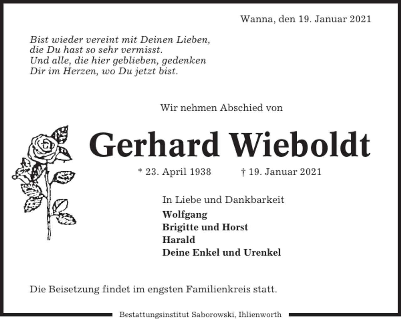 <p>Wanna, den 19. Januar 2021<br />Bist wieder vereint mit Deinen Lieben,<br />die Du hast so sehr vermisst.<br />Und alle, die hier geblieben, gedenken<br />Dir im Herzen, wo Du jetzt bist.</p><p>Wir nehmen Abschied von</p><p>Gerhard Wieboldt<br />* 23. April 1938</p><p>† 19. Januar 2021</p><p>In Liebe und Dankbarkeit<br />Wolfgang<br />Brigitte und Horst<br />Harald<br />Deine Enkel und Urenkel</p><p>Die Beisetzung findet im engsten Familienkreis statt.<br />Bestattungsinstitut Saborowski, Ihlienworth</p>