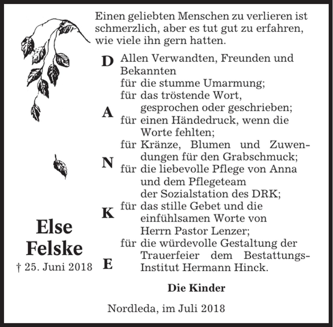 <p>Einen geliebten Menschen zu verlieren ist<br />schmerzlich, aber es tut gut zu erfahren,<br />wie viele ihn gern hatten.</p><p>D<br />A<br />N</p><p>Else<br />Felske<br />† 25. Juni 2018</p><p>K<br />E</p><p>Allen Verwandten, Freunden und<br />Bekannten<br />für die stumme Umarmung;<br />für das tröstende Wort,<br />gesprochen oder geschrieben;<br />für einen Händedruck, wenn die<br />Worte fehlten;<br />für Kränze, Blumen und Zuwendungen für den Grabschmuck;<br />für die liebevolle Pflege von Anna<br />und dem Pflegeteam<br />der Sozialstation des DRK;<br />für das stille Gebet und die<br />einfühlsamen Worte von<br />Herrn Pastor Lenzer;<br />für die würdevolle Gestaltung der<br />Trauerfeier dem BestattungsInstitut Hermann Hinck.<br />Die Kinder</p><p>Nordleda, im Juli 2018</p>