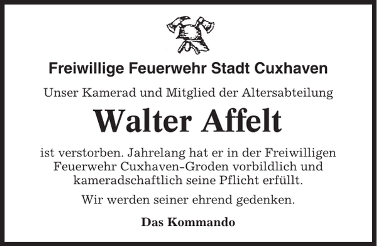 <p>Freiwillige Feuerwehr Stadt Cuxhaven<br />Unser Kamerad und Mitglied der Altersabteilung</p><p>Walter Affelt<br />ist verstorben. Jahrelang hat er in der Freiwilligen<br />Feuerwehr Cuxhaven-Groden vorbildlich und<br />kameradschaftlich seine Pflicht erfüllt.<br />Wir werden seiner ehrend gedenken.<br />Das Kommando</p>