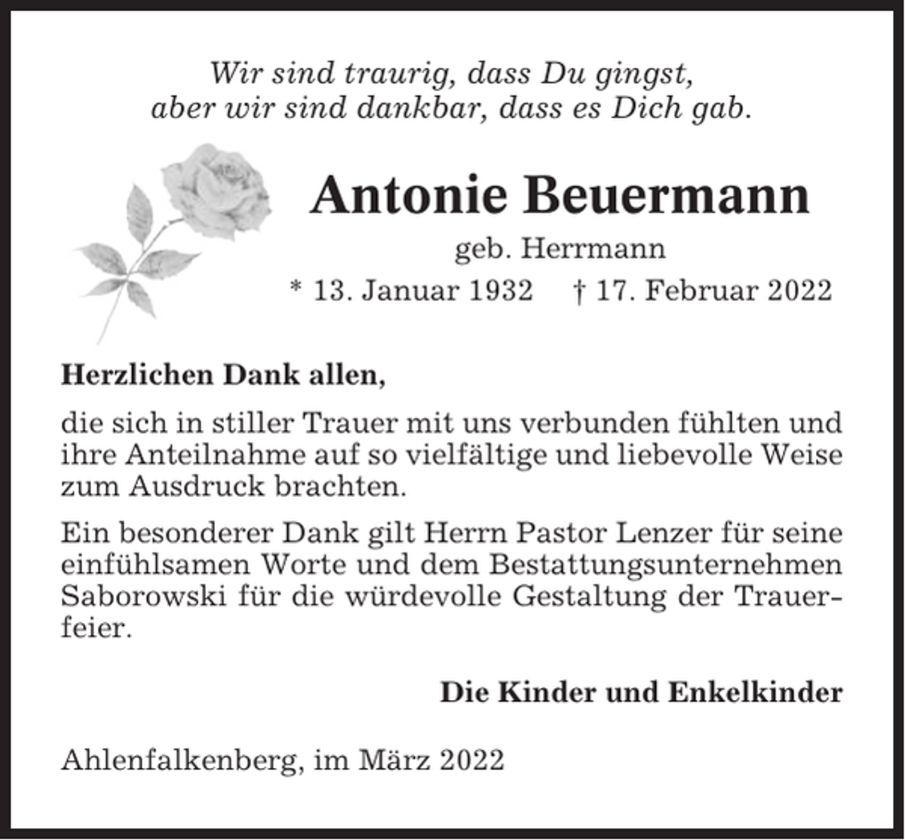 <p>Wir sind traurig, dass Du gingst,<br />aber wir sind dankbar, dass es Dich gab.</p><p>Antonie Beuermann<br />geb. Herrmann<br />* 13. Januar 1932 † 17. Februar 2022<br />Herzlichen Dank allen,<br />die sich in stiller Trauer mit uns verbunden fühlten und<br />ihre Anteilnahme auf so vielfältige und liebevolle Weise<br />zum Ausdruck brachten.<br />Ein besonderer Dank gilt Herrn Pastor Lenzer für seine<br />einfühlsamen Worte und dem Bestattungsunternehmen<br />Saborowski für die würdevolle Gestaltung der Trauerfeier.<br />Die Kinder und Enkelkinder<br />Ahlenfalkenberg, im März 2022</p>
