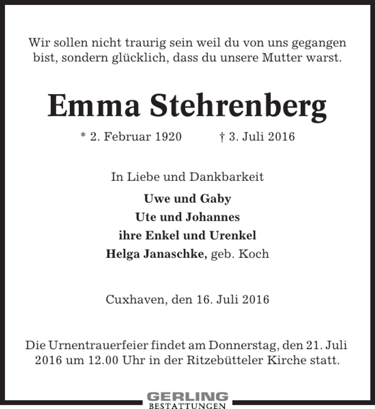 <p>Wir sollen nicht traurig sein weil du von uns gegangen<br />bist, sondern glücklich, dass du unsere Mutter warst.</p><p>Emma Stehrenberg<br />* 2. Februar 1920</p><p>† 3. Juli 2016</p><p>In Liebe und Dankbarkeit<br />Uwe und Gaby<br />Ute und Johannes<br />ihre Enkel und Urenkel<br />Helga Janaschke, geb. Koch</p><p>Cuxhaven, den 16. Juli 2016</p><p>Die Urnentrauerfeier findet am Donnerstag, den 21. Juli<br />2016 um 12.00 Uhr in der Ritzebütteler Kirche statt.</p>