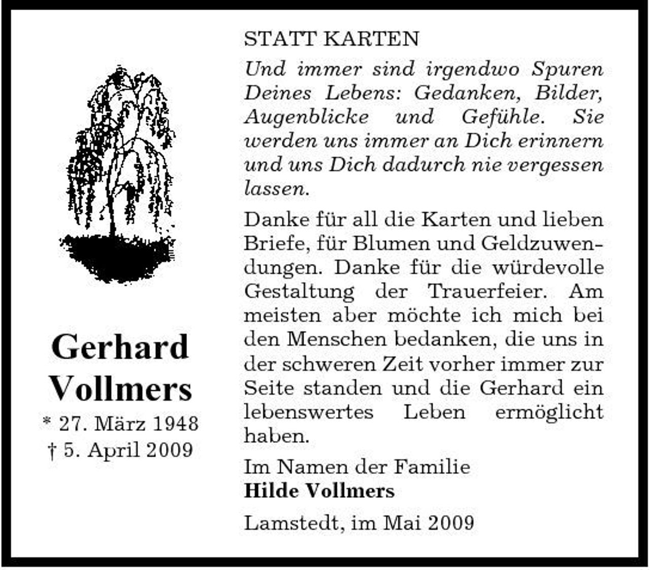 <p>Gerhard Vollmers<br />* 27. März 1948 † 5. April 2009</p><p>STATT KARTEN Und immer sind irgendwo Spuren Deines Lebens: Gedanken, Bilder, Augenblicke und Gefühle. Sie werden uns immer an Dich erinnern und uns Dich dadurch nie vergessen lassen. Danke für all die Karten und lieben Briefe, für Blumen und Geldzuwendungen. Danke für die würdevolle Gestaltung der Trauerfeier. Am meisten aber möchte ich mich bei den Menschen bedanken, die uns in der schweren Zeit vorher immer zur Seite standen und die Gerhard ein lebenswertes Leben ermöglicht haben. Im Namen der Familie Hilde Vollmers Lamstedt, im Mai 2009</p>