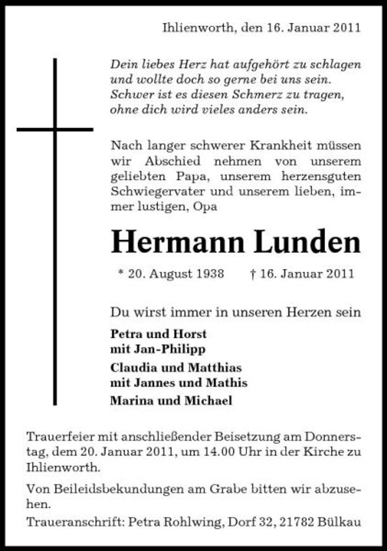 <p>Ihlienworth, den 16. Januar 2011 Dein liebes Herz hat aufgehört zu schlagen und wollte doch so gerne bei uns sein. Schwer ist es diesen Schmerz zu tragen, ohne dich wird vieles anders sein. Nach langer schwerer Krankheit müssen wir Abschied nehmen von unserem geliebten Papa, unserem herzensguten Schwiegervater und unserem lieben, immer lustigen, Opa</p><p>Hermann Lunden<br />* 20. August 1938 † 16. Januar 2011</p><p>Du wirst immer in unseren Herzen sein<br />Petra und Horst mit Jan-Philipp Claudia und Matthias mit Jannes und Mathis Marina und Michael Trauerfeier mit anschließender Beisetzung am Donnerstag, dem 20. Januar 2011, um 14.00 Uhr in der Kirche zu Ihlienworth. Von Beileidsbekundungen am Grabe bitten wir abzusehen. Traueranschrift: Petra Rohlwing, Dorf 32, 21782 Bülkau</p>