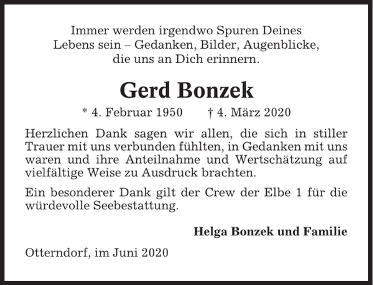 <p>Immer werden irgendwo Spuren Deines<br />Lebens sein – Gedanken, Bilder, Augenblicke,<br />die uns an Dich erinnern.</p><p>Gerd Bonzek<br />* 4. Februar 1950</p><p>† 4. März 2020</p><p>Herzlichen Dank sagen wir allen, die sich in stiller<br />Trauer mit uns verbunden fühlten, in Gedanken mit uns<br />waren und ihre Anteilnahme und Wertschätzung auf<br />vielfältige Weise zu Ausdruck brachten.<br />Ein besonderer Dank gilt der Crew der Elbe 1 für die<br />würdevolle Seebestattung.<br />Helga Bonzek und Familie<br />Otterndorf, im Juni 2020</p>