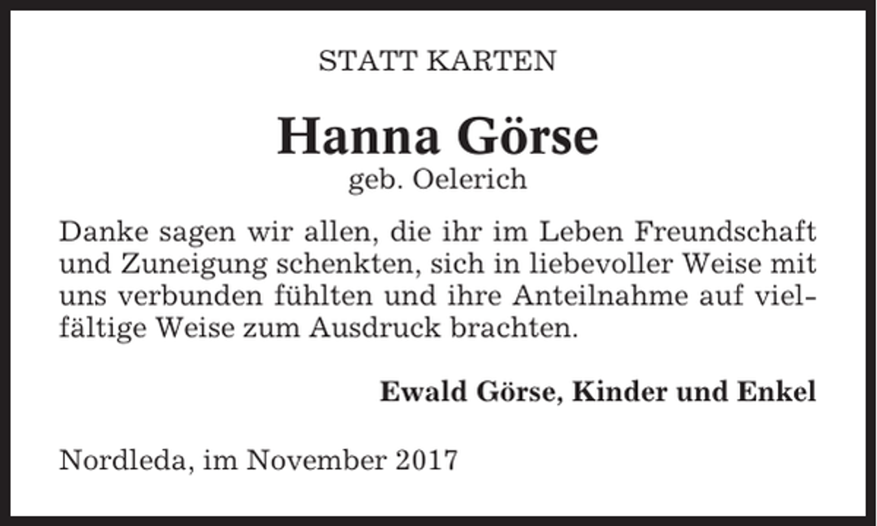 <p>STATT KARTEN</p><p>Hanna Görse<br />geb. Oelerich<br />Danke sagen wir allen, die ihr im Leben Freundschaft<br />und Zuneigung schenkten, sich in liebevoller Weise mit<br />uns verbunden fühlten und ihre Anteilnahme auf vielfältige Weise zum Ausdruck brachten.<br />Ewald Görse, Kinder und Enkel<br />Nordleda, im November 2017</p>