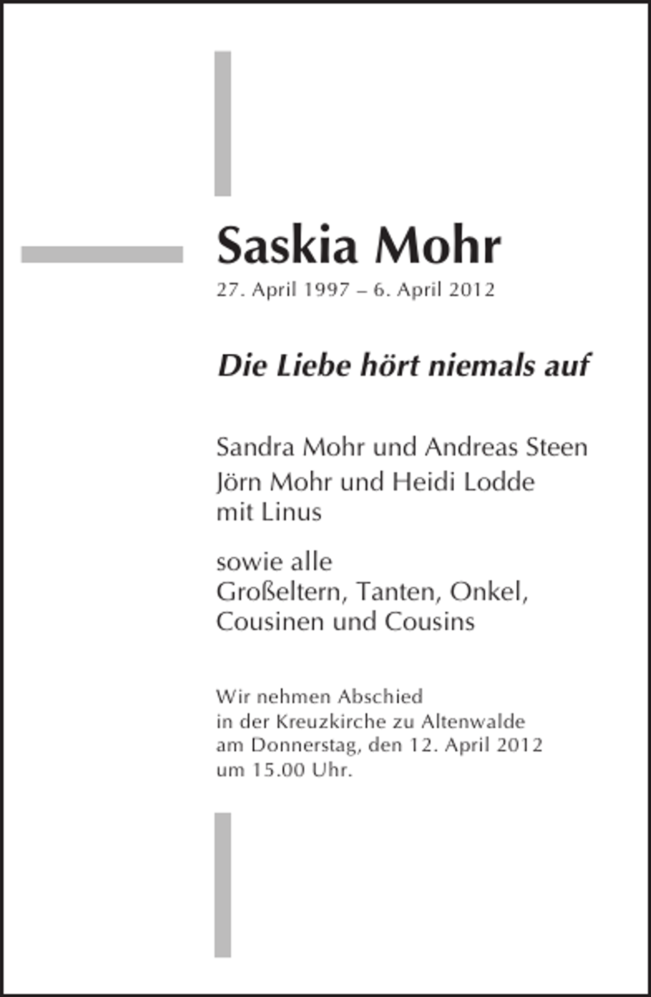 <p>Saskia Mohr<br />27. April 1997 – 6. April 2012</p>
<p>Die Liebe hört niemals auf<br />Sandra Mohr und Andreas Steen<br />Jörn Mohr und Heidi Lodde<br />mit Linus<br />sowie alle<br />Großeltern, Tanten, Onkel,<br />Cousinen und Cousins<br />Wir nehmen Abschied<br />in der Kreuzkirche zu Altenwalde<br />am Donnerstag, den 12. April 2012<br />um 15.00 Uhr.</p>