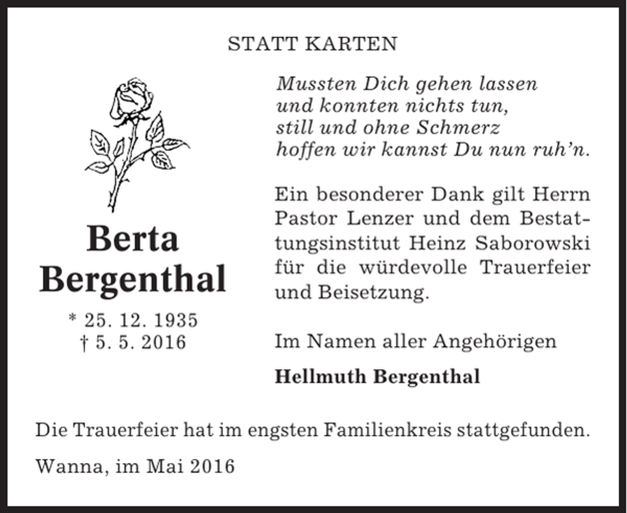 <p>STATT KARTEN<br />Mussten Dich gehen lassen<br />und konnten nichts tun,<br />still und ohne Schmerz<br />hoffen wir kannst Du nun ruh’n.</p><p>Berta<br />Bergenthal<br />* 25. 12. 1935<br />† 5. 5. 2016</p><p>Ein besonderer Dank gilt Herrn<br />Pastor Lenzer und dem Bestattungsinstitut Heinz Saborowski<br />für die würdevolle Trauerfeier<br />und Beisetzung.<br />Im Namen aller Angehörigen<br />Hellmuth Bergenthal</p><p>Die Trauerfeier hat im engsten Familienkreis stattgefunden.<br />Wanna, im Mai 2016</p>