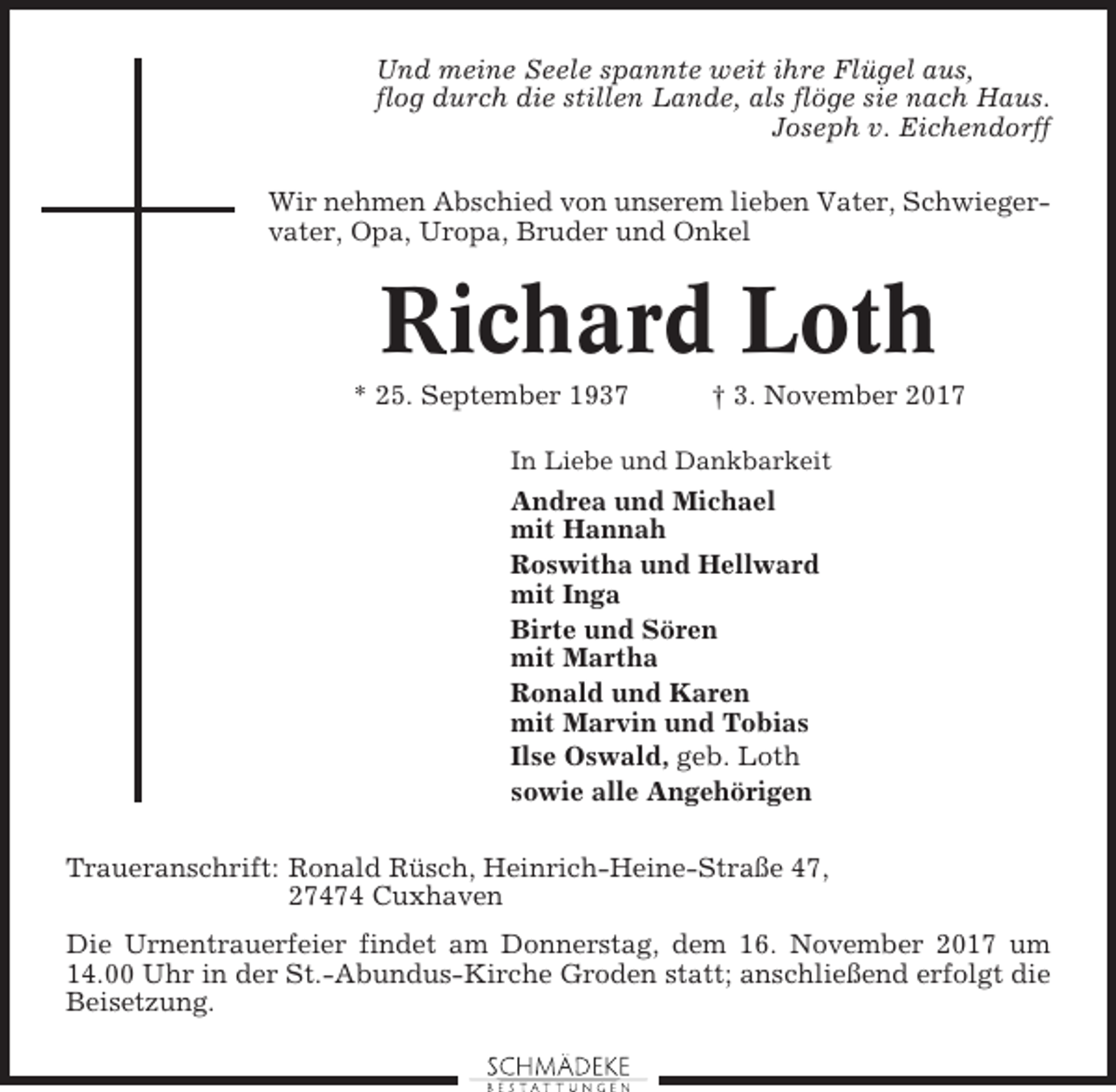 <p>Und meine Seele spannte weit ihre Flügel aus,<br />flog durch die stillen Lande, als flöge sie nach Haus.<br />Joseph v. Eichendorff<br />Wir nehmen Abschied von unserem lieben Vater, Schwiegervater, Opa, Uropa, Bruder und Onkel</p><p>Richard Loth<br />* 25. September 1937</p><p>† 3. November 2017</p><p>In Liebe und Dankbarkeit</p><p>Andrea und Michael<br />mit Hannah<br />Roswitha und Hellward<br />mit Inga<br />Birte und Sören<br />mit Martha<br />Ronald und Karen<br />mit Marvin und Tobias<br />Ilse Oswald, geb. Loth<br />sowie alle Angehörigen<br />Traueranschrift: Ronald Rüsch, Heinrich-Heine-Straße 47,<br />27474 Cuxhaven<br />Die Urnentrauerfeier findet am Donnerstag, dem 16. November 2017 um<br />14.00 Uhr in der St.-Abundus-Kirche Groden statt; anschließend erfolgt die<br />Beisetzung.</p>