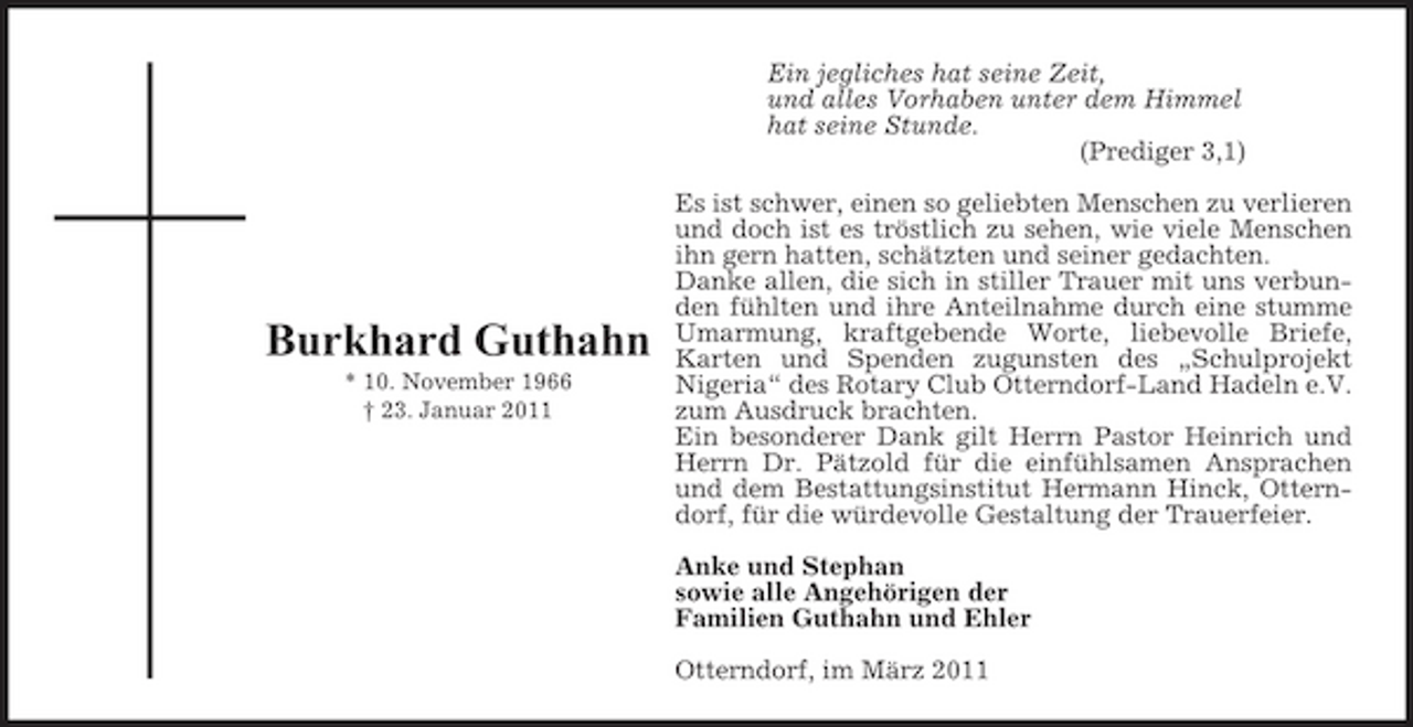 <p>Ein jegliches hat seine Zeit, und alles Vorhaben unter dem Himmel hat seine Stunde. (Prediger 3,1) Es ist schwer, einen so geliebten Menschen zu verlieren und doch ist es tröstlich zu sehen, wie viele Menschen ihn gern hatten, schätzten und seiner gedachten. Danke allen, die sich in stiller Trauer mit uns verbunden fühlten und ihre Anteilnahme durch eine stumme Umarmung, kraftgebende Worte, liebevolle Briefe, Karten und Spenden zugunsten des „Schulprojekt Nigeria“ des Rotary Club Otterndorf-Land Hadeln e.V. zum Ausdruck brachten. Ein besonderer Dank gilt Herrn Pastor Heinrich und Herrn Dr. Pätzold für die einfühlsamen Ansprachen und dem Bestattungsinstitut Hermann Hinck, Otterndorf, für die würdevolle Gestaltung der Trauerfeier. Anke und Stephan sowie alle Angehörigen der Familien Guthahn und Ehler Otterndorf, im März 2011</p><p>Burkhard Guthahn<br />* 10. November 1966 † 23. Januar 2011</p>