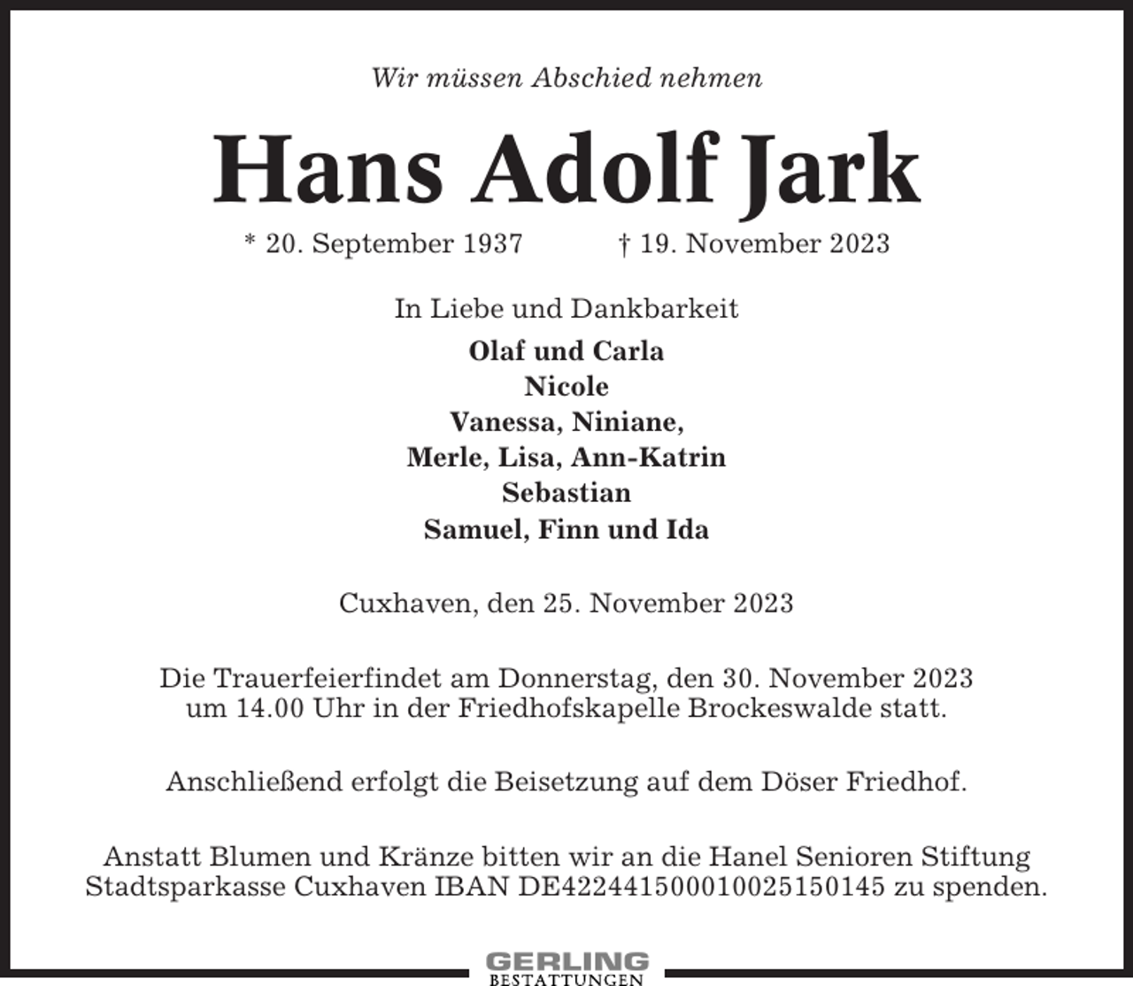 <p>Wir müssen Abschied nehmen</p><p>Hans Adolf Jark<br />* 20. September 1937</p><p>† 19. November 2023</p><p>In Liebe und Dankbarkeit<br />Olaf und Carla<br />Nicole<br />Vanessa, Niniane,<br />Merle, Lisa, Ann-Katrin<br />Sebastian<br />Samuel, Finn und Ida<br />Cuxhaven, den 25. November 2023<br />Die Trauerfeierfindet am Donnerstag, den 30. November 2023<br />um 14.00 Uhr in der Friedhofskapelle Brockeswalde statt.<br />Anschließend erfolgt die Beisetzung auf dem Döser Friedhof.<br />Anstatt Blumen und Kränze bitten wir an die Hanel Senioren Stiftung<br />Stadtsparkasse Cuxhaven IBAN DE422441500010025150145 zu spenden.</p>