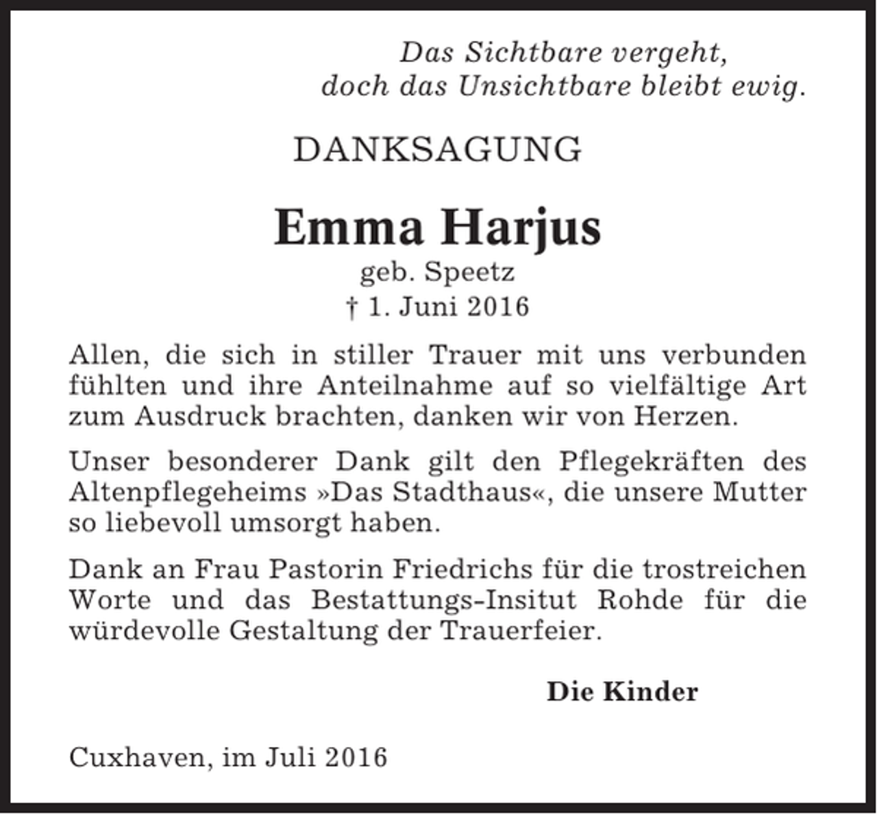 <p>Das Sichtbare vergeht,<br />doch das Unsichtbare bleibt ewig.</p><p>DANKSAGUNG</p><p>Emma Harjus<br />geb. Speetz<br />† 1. Juni 2016<br />Allen, die sich in stiller Trauer mit uns verbunden<br />fühlten und ihre Anteilnahme auf so vielfältige Art<br />zum Ausdruck brachten, danken wir von Herzen.<br />Unser besonderer Dank gilt den Pflegekräften des<br />Altenpflegeheims »Das Stadthaus«, die unsere Mutter<br />so liebevoll umsorgt haben.<br />Dank an Frau Pastorin Friedrichs für die trostreichen<br />Worte und das Bestattungs-Insitut Rohde für die<br />würdevolle Gestaltung der Trauerfeier.<br />Die Kinder<br />Cuxhaven, im Juli 2016</p>