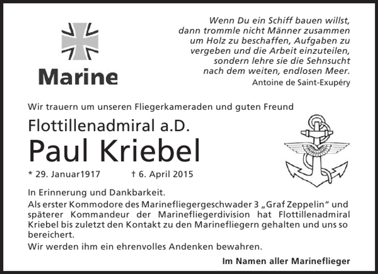 <p>Wenn Du ein Schiff bauen willst,<br />dann trommle nicht Männer zusammen<br />um Holz zu beschaffen, Aufgaben zu<br />vergeben und die Arbeit einzuteilen,<br />sondern lehre sie die Sehnsucht<br />nach dem weiten, endlosen Meer.<br />Antoine de Saint-Exupéry</p><p>Wir trauern um unseren Fliegerkameraden und guten Freund</p><p>Flottillenadmiral a.D.</p><p>Paul Kriebel<br />* 29. Januar1917</p><p>† 6. April 2015</p><p>In Erinnerung und Dankbarkeit.<br />Als erster Kommodore des Marinefliegergeschwader 3 „Graf Zeppelin“ und<br />späterer Kommandeur der Marinefliegerdivision hat Flottillenadmiral<br />Kriebel bis zuletzt den Kontakt zu den Marinefliegern gehalten und uns so<br />bereichert.<br />Wir werden ihm ein ehrenvolles Andenken bewahren.<br />Im Namen aller Marineflieger</p>