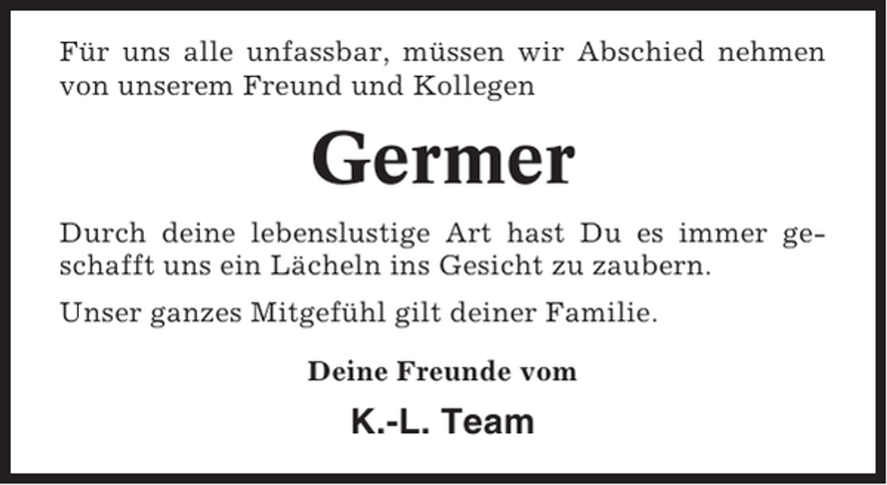 <p>Für uns alle unfassbar, müssen wir Abschied nehmen<br />von unserem Freund und Kollegen</p><p>Germer<br />Durch deine lebenslustige Art hast Du es immer geschafft uns ein Lächeln ins Gesicht zu zaubern.<br />Unser ganzes Mitgefühl gilt deiner Familie.<br />Deine Freunde vom</p><p>K.-L. Team</p>