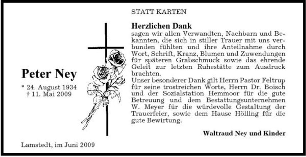 <p>STATT KARTEN</p><p>Herzlichen Dank<br />sagen wir allen Verwandten, Nachbarn und Bekannten, die sich in stiller Trauer mit uns verbunden fühlten und ihre Anteilnahme durch Wort, Schrift, Kranz, Blumen und Zuwendungen für späteren Grabschmuck sowie das ehrende Geleit zur letzten Ruhestätte zum Ausdruck brachten. Unser besonderer Dank gilt Herrn Pastor Feltrup für seine trostreichen Worte, Herrn Dr. Boisch und der Sozialstation Hemmoor für die gute Betreuung und dem Bestattungsunternehmen W. Meyer für die würdevolle Gestaltung der Trauerfeier, sowie dem Hause Hölling für die gute Bewirtung. Waltraud Ney und Kinder Lamstedt, im Juni 2009</p><p>Peter Ney<br />* 24. August 1934 † 11. Mai 2009</p>