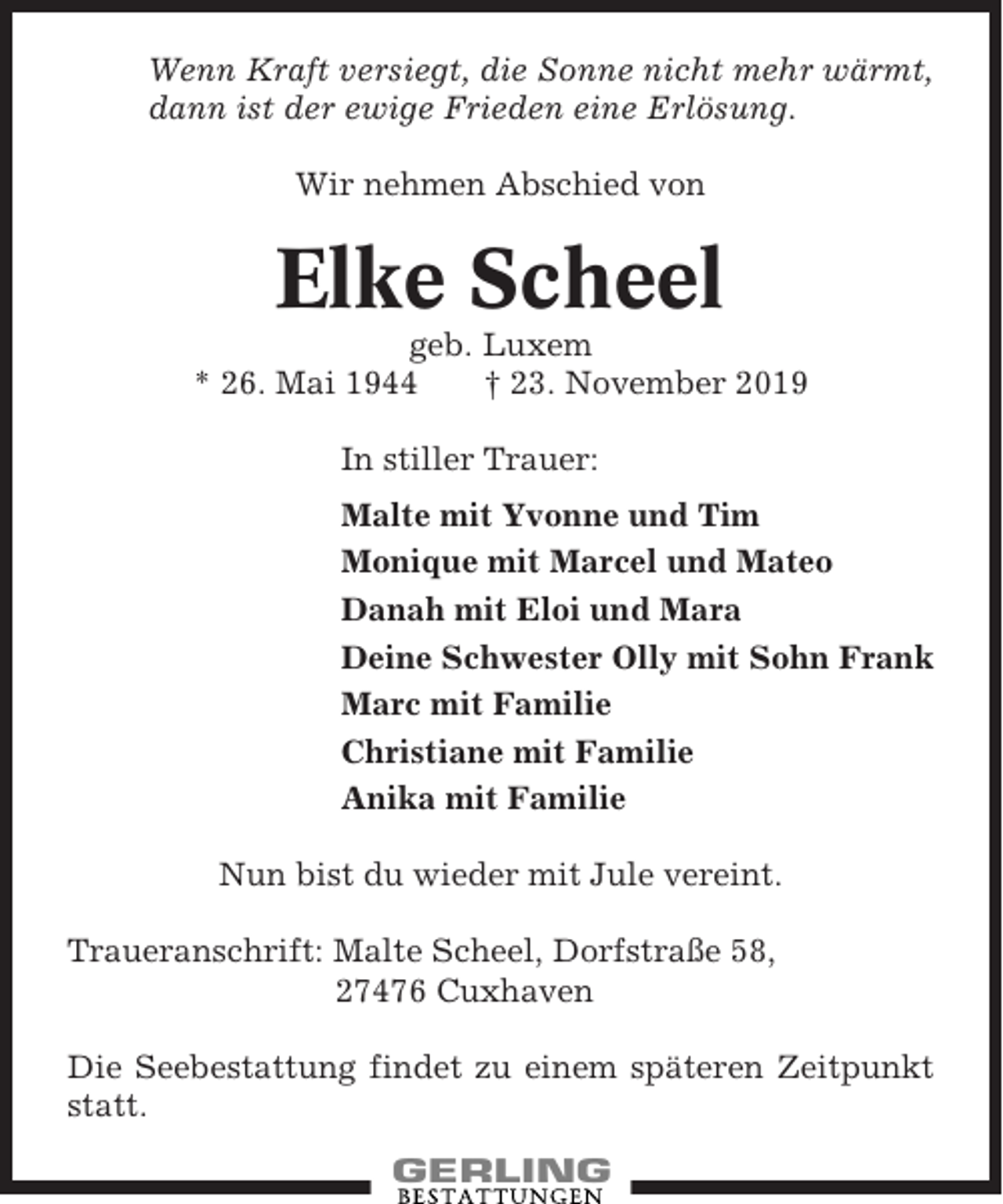 <p>Wenn Kraft versiegt, die Sonne nicht mehr wärmt,<br />dann ist der ewige Frieden eine Erlösung.<br />Wir nehmen Abschied von</p><p>Elke Scheel<br />geb. Luxem<br />* 26. Mai 1944<br />† 23. November 2019<br />In stiller Trauer:<br />Malte mit Yvonne und Tim<br />Monique mit Marcel und Mateo<br />Danah mit Eloi und Mara<br />Deine Schwester Olly mit Sohn Frank<br />Marc mit Familie<br />Christiane mit Familie<br />Anika mit Familie<br />Nun bist du wieder mit Jule vereint.<br />Traueranschrift: Malte Scheel, Dorfstraße 58,<br />27476 Cuxhaven<br />Die Seebestattung findet zu einem späteren Zeitpunkt<br />statt.</p>