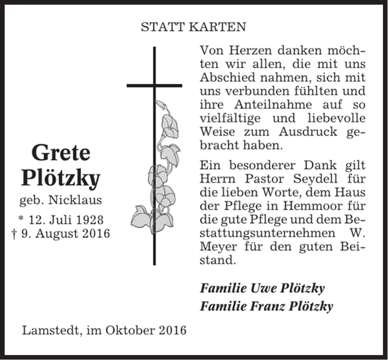 <p>STATT KARTEN</p><p>Grete<br />Plötzky<br />geb. Nicklaus<br />* 12. Juli 1928<br />† 9. August 2016</p><p>Von Herzen danken möchten wir allen, die mit uns<br />Abschied nahmen, sich mit<br />uns verbunden fühlten und<br />ihre Anteilnahme auf so<br />vielfältige und liebevolle<br />Weise zum Ausdruck gebracht haben.<br />Ein besonderer Dank gilt<br />Herrn Pastor Seydell für<br />die lieben Worte, dem Haus<br />der Pflege in Hemmoor für<br />die gute Pflege und dem Bestattungsunternehmen W.<br />Meyer für den guten Beistand.<br />Familie Uwe Plötzky<br />Familie Franz Plötzky</p><p>Lamstedt, im Oktober 2016</p>