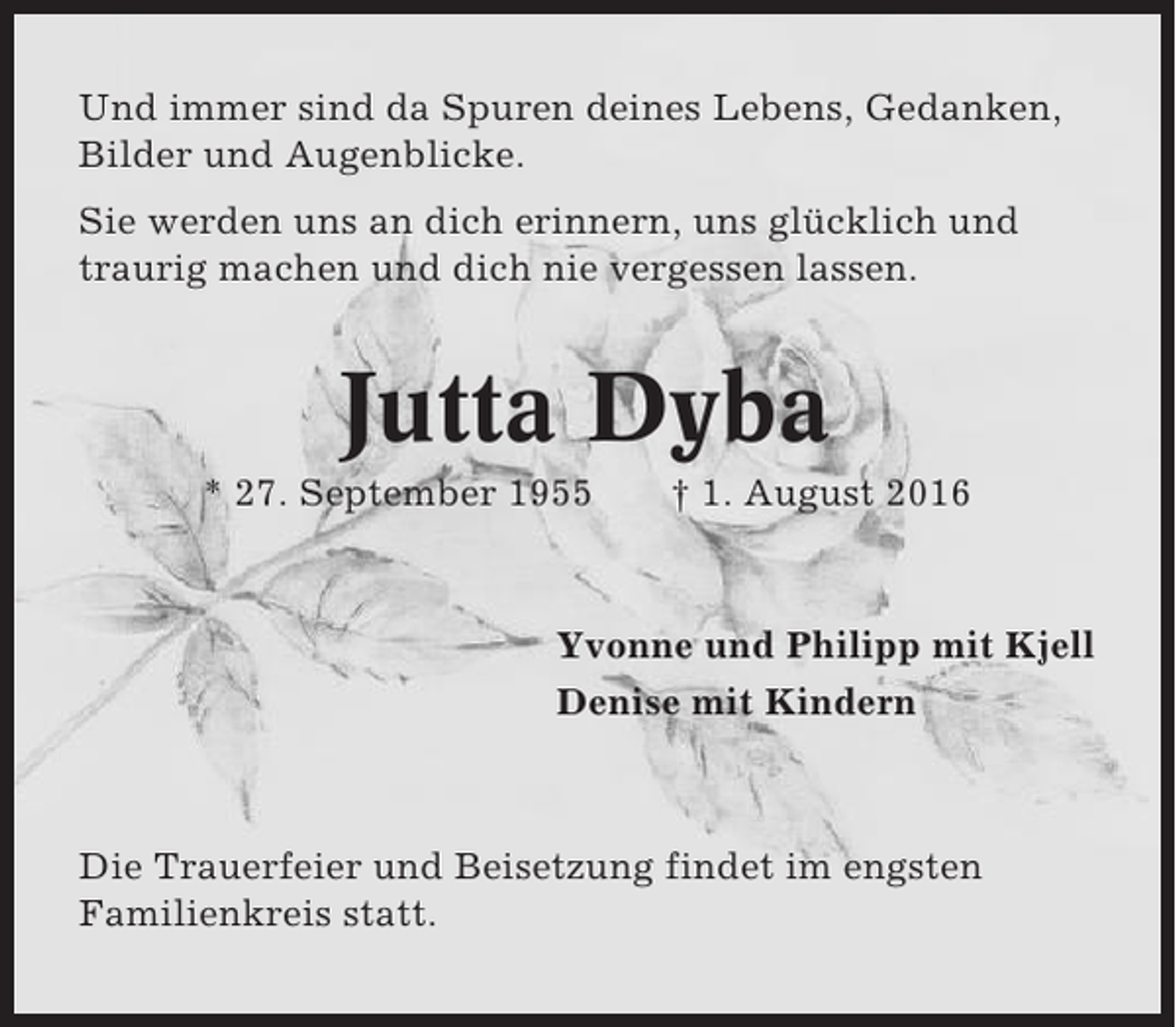 <p>Und immer sind da Spuren deines Lebens, Gedanken,<br />Bilder und Augenblicke.<br />Sie werden uns an dich erinnern, uns glücklich und<br />traurig machen und dich nie vergessen lassen.</p><p>Jutta Dyba<br />* 27. September 1955</p><p>† 1. August 2016</p><p>Yvonne und Philipp mit Kjell<br />Denise mit Kindern</p><p>Die Trauerfeier und Beisetzung findet im engsten<br />Familienkreis statt.</p>