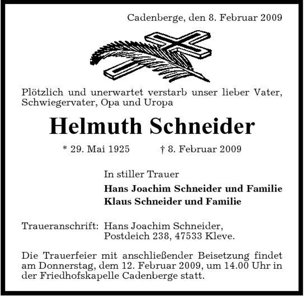 <p>Cadenberge, den 8. Februar 2009</p><p>Plötzlich und unerwartet verstarb unser lieber Vater, Schwiegervater, Opa und Uropa</p><p>Helmuth Schneider<br />* 29. Mai 1925 † 8. Februar 2009 In stiller Trauer Hans Joachim Schneider und Familie Klaus Schneider und Familie Traueranschrift: Hans Joachim Schneider, Postdeich 238, 47533 Kleve. Die Trauerfeier mit anschließender Beisetzung findet am Donnerstag, dem 12. Februar 2009, um 14.00 Uhr in der Friedhofskapelle Cadenberge statt.</p>