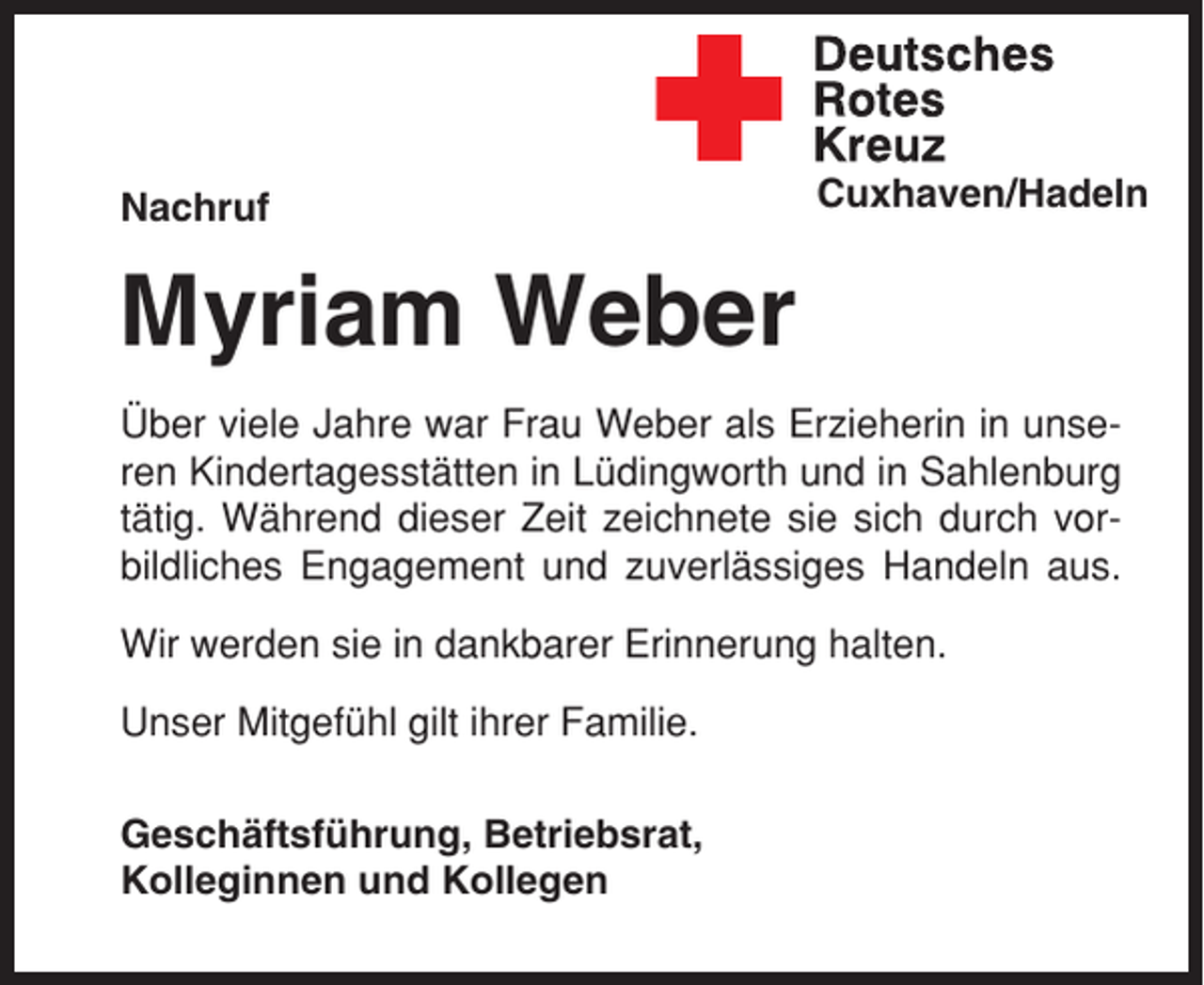 <p>Nachruf</p><p>Cuxhaven/Hadeln</p><p>Myriam Weber<br />Über viele Jahre war Frau Weber als Erzieherin in unseren Kindertagesstätten in Lüdingworth und in Sahlenburg<br />tätig. Während dieser Zeit zeichnete sie sich durch vorbildliches Engagement und zuverlässiges Handeln aus.<br />Wir werden sie in dankbarer Erinnerung halten.<br />Unser Mitgefühl gilt ihrer Familie.<br />Geschäftsführung, Betriebsrat,<br />Kolleginnen und Kollegen</p>