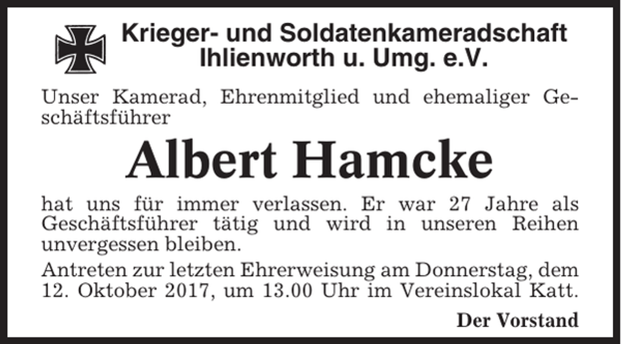 <p>Krieger- und Soldatenkameradschaft<br />Ihlienworth u. Umg. e.V.<br />Unser Kamerad, Ehrenmitglied und ehemaliger Geschäftsführer</p><p>Albert Hamcke<br />hat uns für immer verlassen. Er war 27 Jahre als<br />Geschäftsführer tätig und wird in unseren Reihen<br />unvergessen bleiben.<br />Antreten zur letzten Ehrerweisung am Donnerstag, dem<br />12. Oktober 2017, um 13.00 Uhr im Vereinslokal Katt.<br />Der Vorstand</p>
