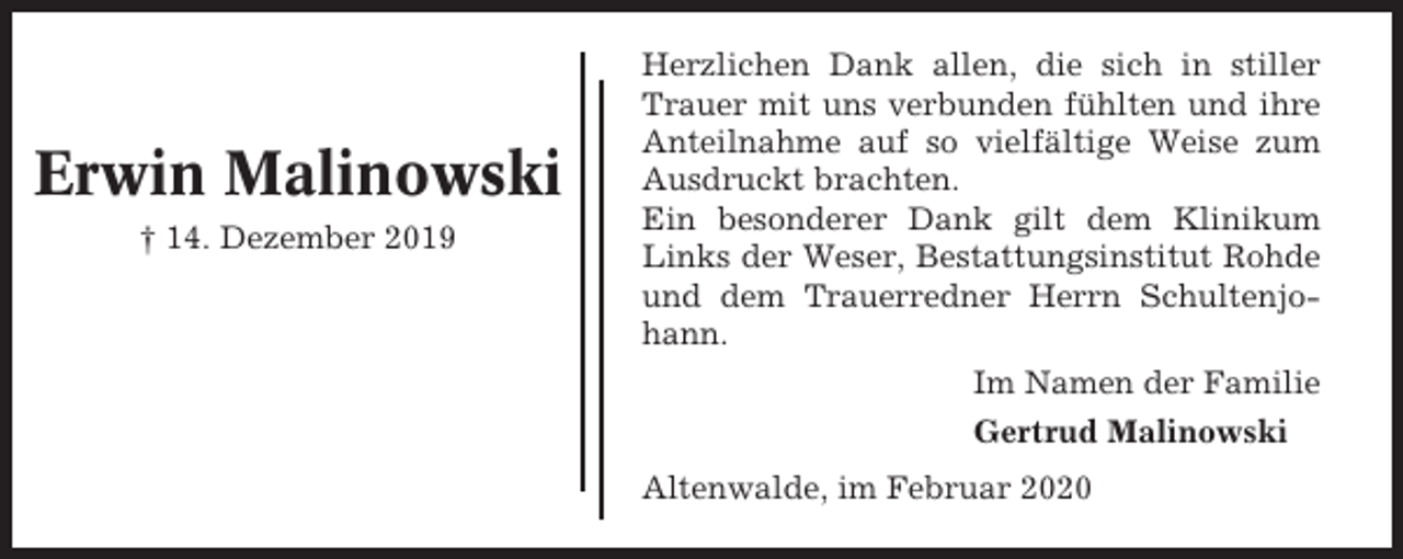 <p>Erwin Malinowski<br />† 14. Dezember 2019</p><p>Herzlichen Dank allen, die sich in stiller<br />Trauer mit uns verbunden fühlten und ihre<br />Anteilnahme auf so vielfältige Weise zum<br />Ausdruckt brachten.<br />Ein besonderer Dank gilt dem Klinikum<br />Links der Weser, Bestattungsinstitut Rohde<br />und dem Trauerredner Herrn Schultenjohann.<br />Im Namen der Familie<br />Gertrud Malinowski<br />Altenwalde, im Februar 2020</p>