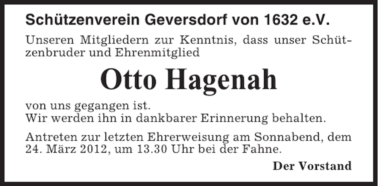 <p>Schützenverein Geversdorf von 1632 e.V.<br />Unseren Mitgliedern zur Kenntnis, dass unser Schützenbruder und Ehrenmitglied</p><p>Otto Hagenah<br />von uns gegangen ist.<br />Wir werden ihn in dankbarer Erinnerung behalten.<br />Antreten zur letzten Ehrerweisung am Sonnabend, dem<br />24. März 2012, um 13.30 Uhr bei der Fahne.<br />Der Vorstand</p>