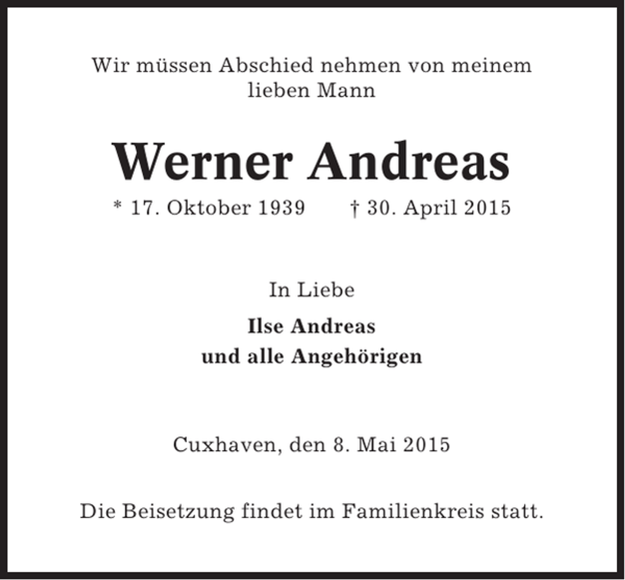 <p>Wir müssen Abschied nehmen von meinem<br />lieben Mann</p><p>Werner Andreas<br />* 17. Oktober 1939</p><p>† 30. April 2015</p><p>In Liebe<br />Ilse Andreas<br />und alle Angehörigen</p><p>Cuxhaven, den 8. Mai 2015<br />Die Beisetzung findet im Familienkreis statt.</p>