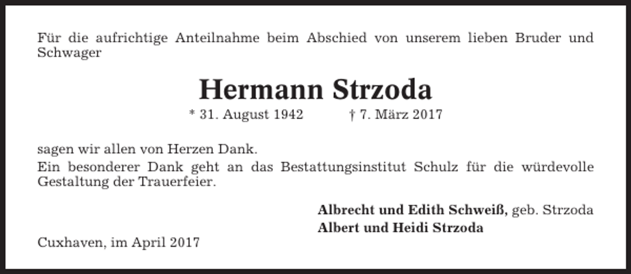 <p>Für die aufrichtige Anteilnahme beim Abschied von unserem lieben Bruder und<br />Schwager</p><p>Hermann Strzoda<br />* 31. August 1942</p><p>† 7. März 2017</p><p>sagen wir allen von Herzen Dank.<br />Ein besonderer Dank geht an das Bestattungsinstitut Schulz für die würdevolle<br />Gestaltung der Trauerfeier.<br />Albrecht und Edith Schweiß, geb. Strzoda<br />Albert und Heidi Strzoda<br />Cuxhaven, im April 2017</p>