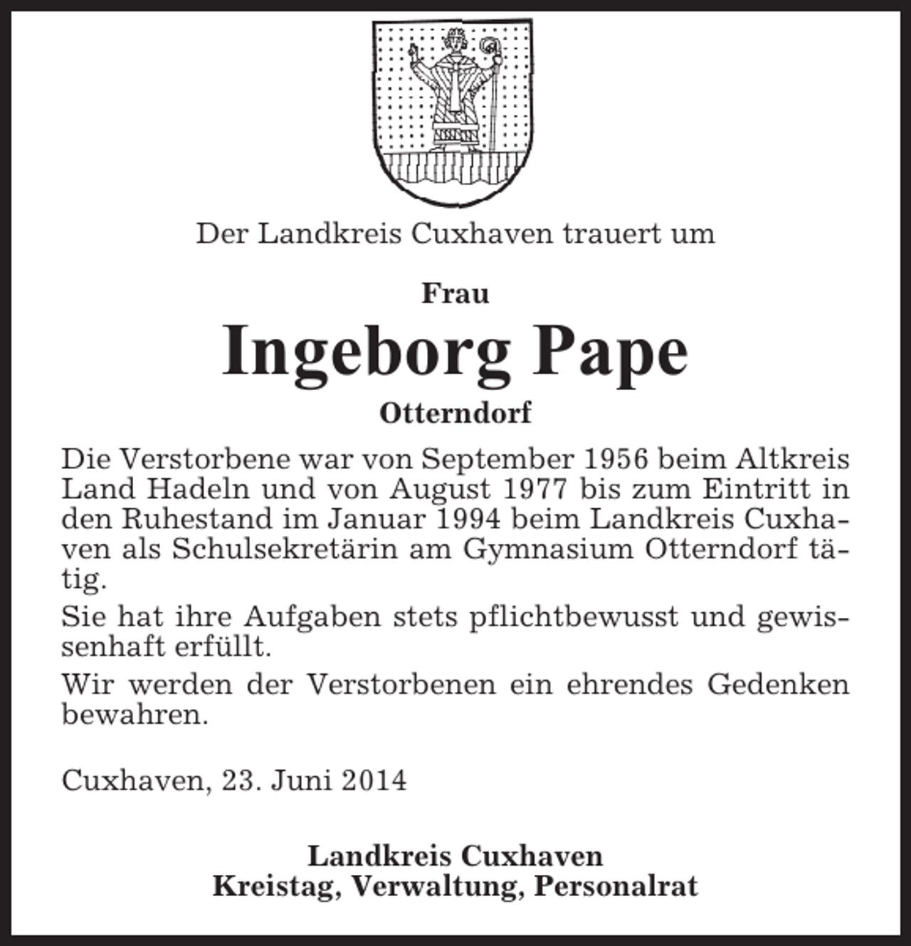 <p>Der Landkreis Cuxhaven trauert um<br />Frau</p><p>Ingeborg Pape<br />Otterndorf<br />Die Verstorbene war von September 1956 beim Altkreis<br />Land Hadeln und von August 1977 bis zum Eintritt in<br />den Ruhestand im Januar 1994 beim Landkreis Cuxhaven als Schulsekretärin am Gymnasium Otterndorf tätig.<br />Sie hat ihre Aufgaben stets pflichtbewusst und gewissenhaft erfüllt.<br />Wir werden der Verstorbenen ein ehrendes Gedenken<br />bewahren.<br />Cuxhaven, 23. Juni 2014<br />Landkreis Cuxhaven<br />Kreistag, Verwaltung, Personalrat</p>