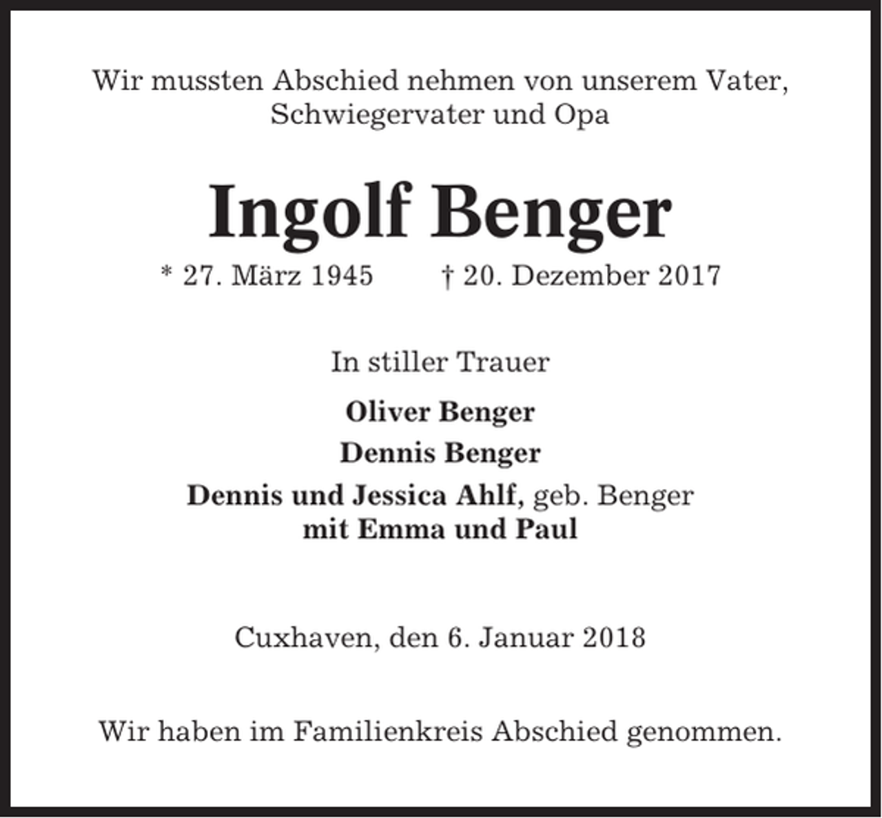 <p>Wir mussten Abschied nehmen von unserem Vater,<br />Schwiegervater und Opa</p><p>Ingolf Benger<br />* 27. März 1945</p><p>† 20. Dezember 2017</p><p>In stiller Trauer<br />Oliver Benger<br />Dennis Benger<br />Dennis und Jessica Ahlf, geb. Benger<br />mit Emma und Paul</p><p>Cuxhaven, den 6. Januar 2018<br />Wir haben im Familienkreis Abschied genommen.</p>