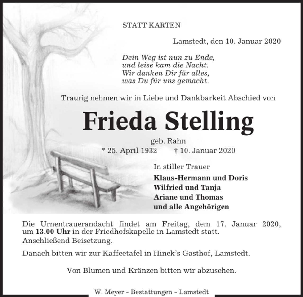 <p>STATT KARTEN</p><p>Lamstedt, den 10. Januar 2020<br />Dein Weg ist nun zu Ende,<br />und leise kam die Nacht.<br />Wir danken Dir für alles,<br />was Du für uns gemacht.<br />Traurig nehmen wir in Liebe und Dankbarkeit Abschied von</p><p>Frieda Stelling<br />geb. Rahn<br />* 25. April 1932<br />† 10. Januar 2020<br />In stiller Trauer<br />Klaus-Hermann und Doris<br />Wilfried und Tanja<br />Ariane und Thomas<br />und alle Angehörigen<br />Die Urnentrauerandacht findet am Freitag, dem 17. Januar 2020,<br />um 13.00 Uhr in der Friedhofskapelle in Lamstedt statt.<br />Anschließend Beisetzung.<br />Danach bitten wir zur Kaffeetafel in Hinck’s Gasthof, Lamstedt.<br />Von Blumen und Kränzen bitten wir abzusehen.<br />W. Meyer - Bestattungen - Lamstedt</p>