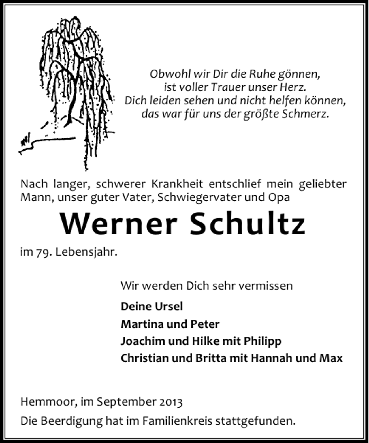 <p>Obwohl wir Dir die Ruhe gönnen,<br />ist voller Trauer unser Herz.<br />Dich leiden sehen und nicht helfen können,<br />das war für uns der größte Schmerz.</p><p>Nach langer, schwerer Krankheit entschlief mein geliebter<br />Mann, unser guter Vater, Schwiegervater und Opa</p><p>Werner Schultz</p><p>im 79. Lebensjahr.</p><p>Wir werden Dich sehr vermissen<br />Deine Ursel<br />Martina und Peter<br />Joachim und Hilke mit Philipp<br />Christian und Britta mit Hannah und Max<br />Hemmoor, im September 2013<br />Die Beerdigung hat im Familienkreis stattgefunden.</p>