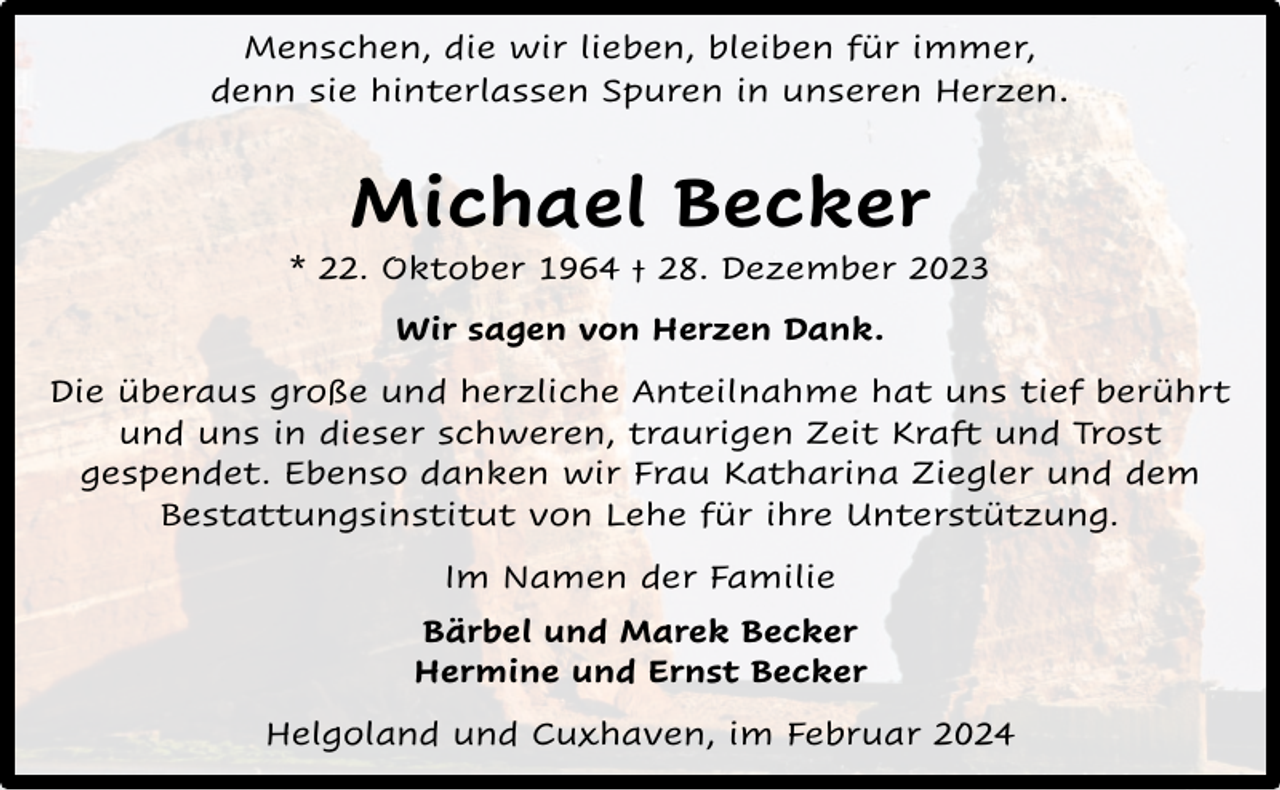 <p>Menschen, die wir lieben, bleiben für immer,<br />denn sie hinterlassen Spuren in unseren Herzen.</p><p>Michael Becker</p><p>* 22. Oktober 1964 † 28. Dezember 2023<br />Wir sagen von Herzen Dank.<br />Die überaus große und herzliche Anteilnahme hat uns tief berührt<br />und uns in dieser schweren, traurigen Zeit Kraft und Trost<br />gespendet. Ebenso danken wir Frau Katharina Ziegler und dem<br />Bestattungsinstitut von Lehe für ihre Unterstützung.<br />Im Namen der Familie<br />Bärbel und Marek Becker<br />Hermine und Ernst Becker<br />Helgoland und Cuxhaven, im Februar 2024</p>