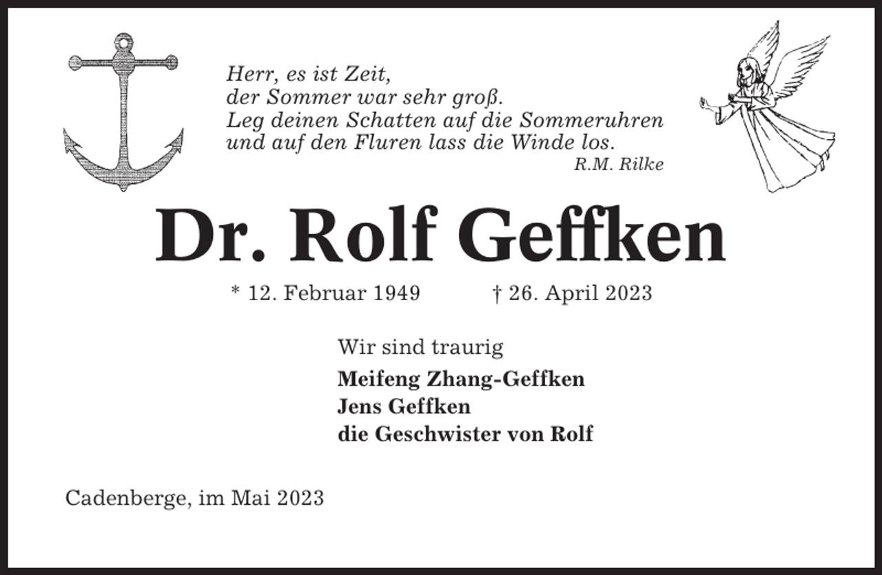 <p>Herr, es ist Zeit,<br />der Sommer war sehr groß.<br />Leg deinen Schatten auf die Sommeruhren<br />und auf den Fluren lass die Winde los.<br />R.M. Rilke</p><p>Dr. Rolf Geffken<br />* 12. Februar 1949</p><p>† 26. April 2023</p><p>Wir sind traurig<br />Meifeng Zhang-Geffken<br />Jens Geffken<br />die Geschwister von Rolf<br />Cadenberge, im Mai 2023</p>