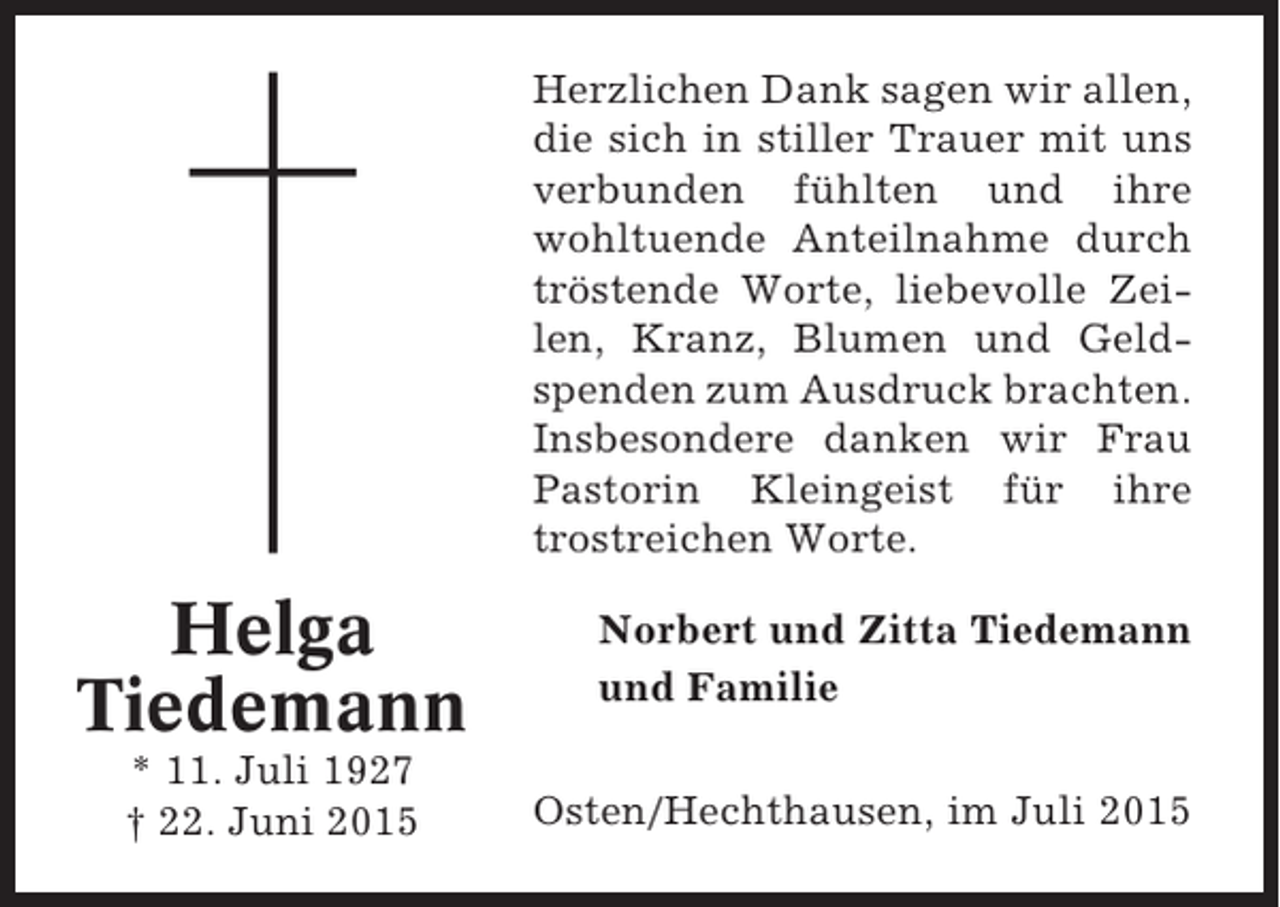 <p>Herzlichen Dank sagen wir allen,<br />die sich in stiller Trauer mit uns<br />verbunden fühlten und ihre<br />wohltuende Anteilnahme durch<br />tröstende Worte, liebevolle Zeilen, Kranz, Blumen und Geldspenden zum Ausdruck brachten.<br />Insbesondere danken wir Frau<br />Pastorin Kleingeist für ihre<br />trostreichen Worte.</p><p>Helga<br />Tiedemann<br />* 11. Juli 1927<br />† 22. Juni 2015</p><p>Norbert und Zitta Tiedemann<br />und Familie<br />Osten/Hechthausen, im Juli 2015</p>