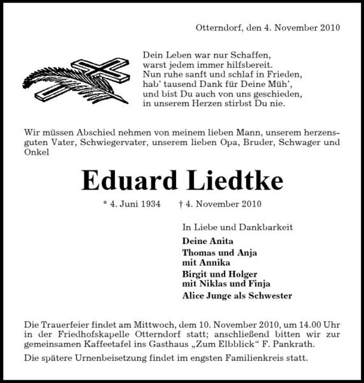 <p>Otterndorf, den 4. November 2010 Dein Leben war nur Schaffen, warst jedem immer hilfsbereit. Nun ruhe sanft und schlaf in Frieden, hab’ tausend Dank für Deine Müh’, und bist Du auch von uns geschieden, in unserem Herzen stirbst Du nie. Wir müssen Abschied nehmen von meinem lieben Mann, unserem herzensguten Vater, Schwiegervater, unserem lieben Opa, Bruder, Schwager und Onkel</p><p>Eduard Liedtke<br />* 4. Juni 1934 † 4. November 2010 In Liebe und Dankbarkeit Deine Anita Thomas und Anja mit Annika Birgit und Holger mit Niklas und Finja Alice Junge als Schwester Die Trauerfeier findet am Mittwoch, dem 10. November 2010, um 14.00 Uhr in der Friedhofskapelle Otterndorf statt; anschließend bitten wir zur gemeinsamen Kaffeetafel ins Gasthaus „Zum Elbblick“ F. Pankrath. Die spätere Urnenbeisetzung findet im engsten Familienkreis statt.</p>