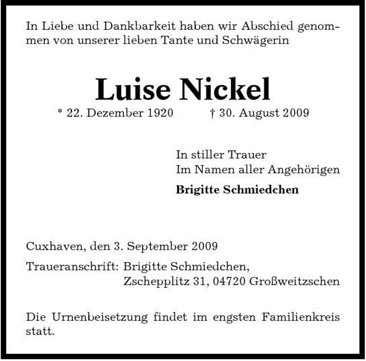 <p>In Liebe und Dankbarkeit haben wir Abschied genommen von unserer lieben Tante und Schwägerin</p><p>Luise Nickel<br />* 22. Dezember 1920 † 30. August 2009 In stiller Trauer Im Namen aller Angehörigen Brigitte Schmiedchen</p><p>Cuxhaven, den 3. September 2009 Traueranschrift: Brigitte Schmiedchen, Zschepplitz 31, 04720 Großweitzschen Die Urnenbeisetzung findet im engsten Familienkreis statt.</p>
