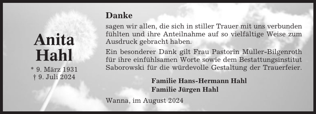 <p>Danke</p><p>Anita<br />Hahl<br />* 9. März 1931<br />† 9. Juli 2024</p><p>sagen wir allen, die sich in stiller Trauer mit uns verbunden<br />fühlten und ihre Anteilnahme auf so vielfältige Weise zum<br />Ausdruck gebracht haben.<br />Ein besonderer Dank gilt Frau Pastorin Müller-Bilgenroth<br />für ihre einfühlsamen Worte sowie dem Bestattungsinstitut<br />Saborowski für die würdevolle Gestaltung der Trauerfeier.<br />Familie Hans-Hermann Hahl<br />Familie Jürgen Hahl<br />Wanna, im August 2024</p>
