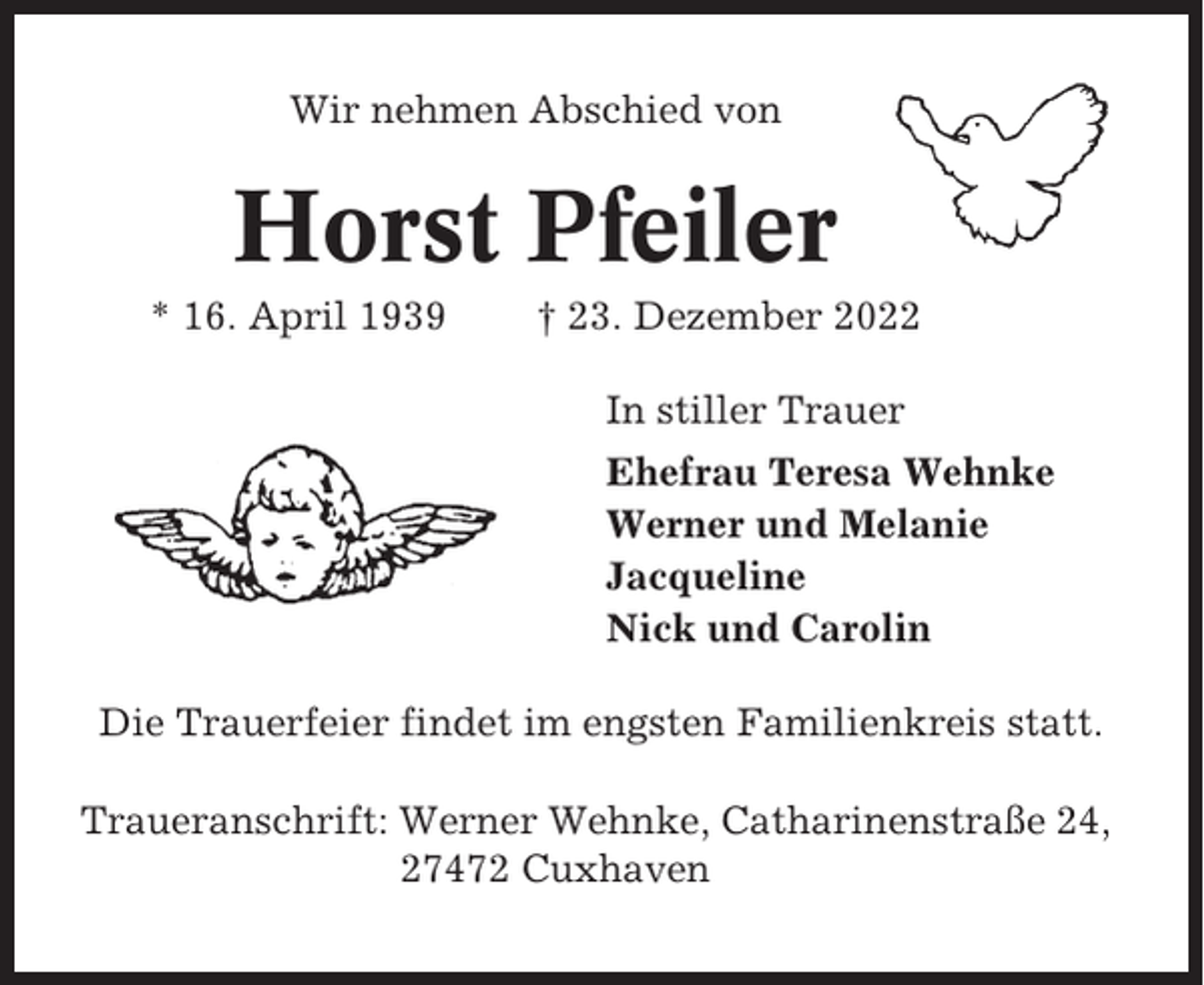 <p>Wir nehmen Abschied von</p><p>Horst Pfeiler<br />* 16. April 1939</p><p>† 23. Dezember 2022<br />In stiller Trauer<br />Ehefrau Teresa Wehnke<br />Werner und Melanie<br />Jacqueline<br />Nick und Carolin</p><p>Die Trauerfeier findet im engsten Familienkreis statt.<br />Traueranschrift: Werner Wehnke, Catharinenstraße 24,<br />27472 Cuxhaven</p>
