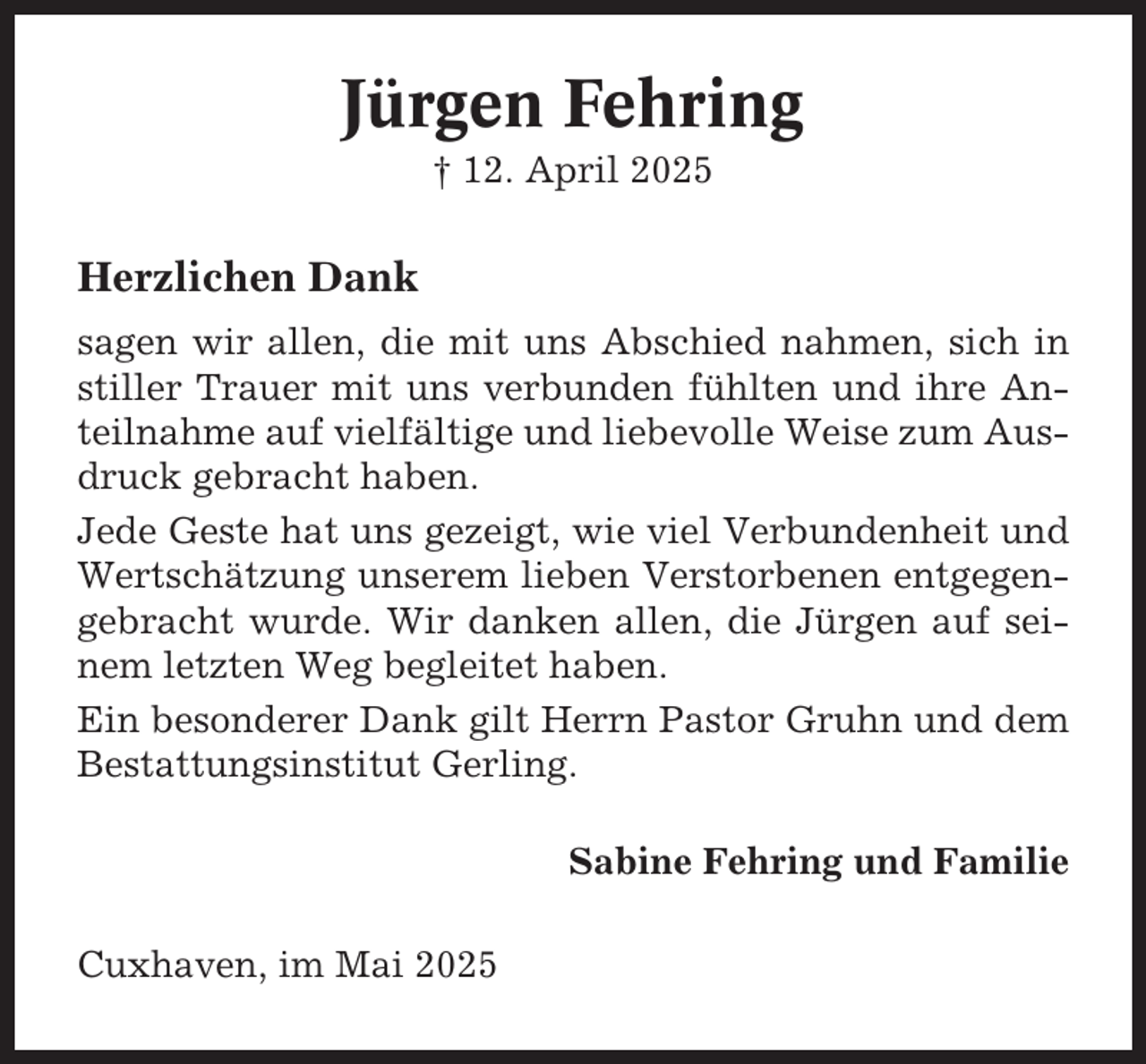 <p>Jürgen Fehring<br />† 12. April 2025</p><p>Herzlichen Dank<br />sagen wir allen, die mit uns Abschied nahmen, sich in<br />stiller Trauer mit uns verbunden fühlten und ihre Anteilnahme auf vielfältige und liebevolle Weise zum Ausdruck gebracht haben.<br />Jede Geste hat uns gezeigt, wie viel Verbundenheit und<br />Wertschätzung unserem lieben Verstorbenen entgegengebracht wurde. Wir danken allen, die Jürgen auf seinem letzten Weg begleitet haben.<br />Ein besonderer Dank gilt Herrn Pastor Gruhn und dem<br />Bestattungsinstitut Gerling.<br />Sabine Fehring und Familie<br />Cuxhaven, im Mai 2025</p>