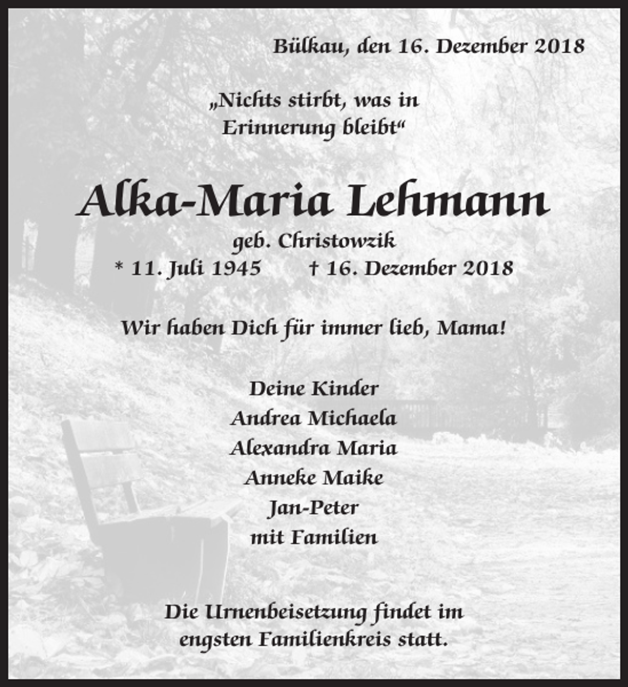 <p>Bülkau, den 16. Dezember 2018<br />„Nichts stirbt, was in<br />Erinnerung bleibt“</p><p>Alka-Maria Lehmann<br />geb. Christowzik<br />* 11. Juli 1945<br />† 16. Dezember 2018<br />Wir haben Dich für immer lieb, Mama!<br />Deine Kinder<br />Andrea Michaela<br />Alexandra Maria<br />Anneke Maike<br />Jan-Peter<br />mit Familien<br />Die Urnenbeisetzung findet im<br />engsten Familienkreis statt.</p>