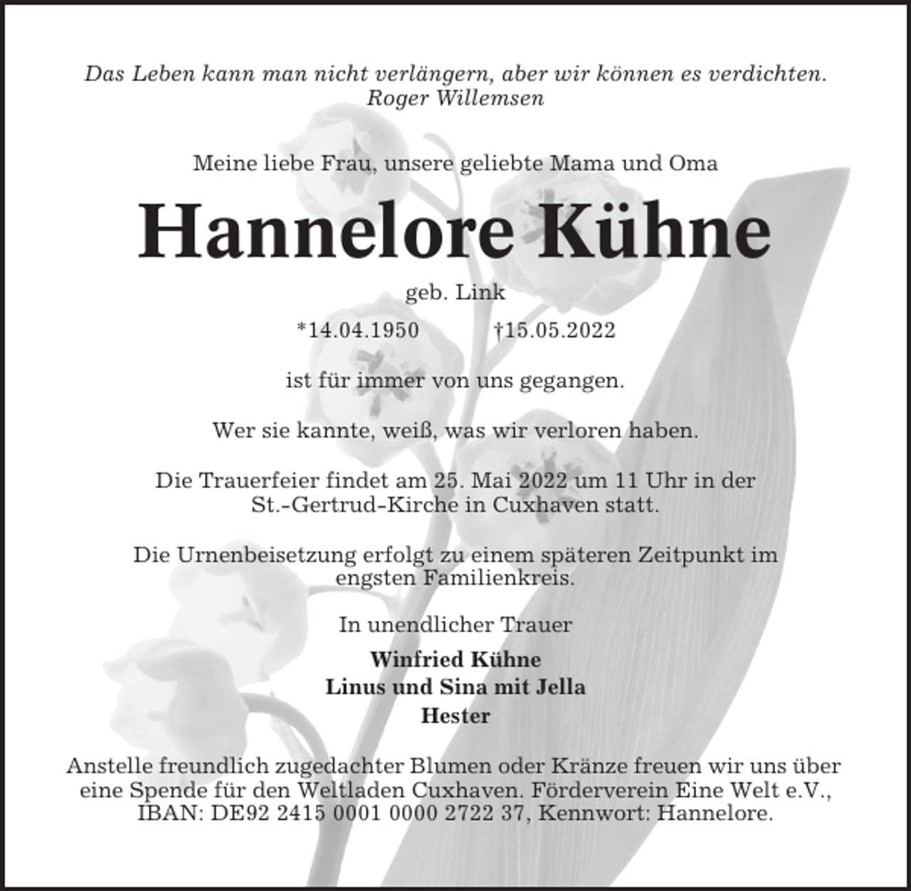 <p>Das Leben kann man nicht verlängern, aber wir können es verdichten.<br />Roger Willemsen<br />Meine liebe Frau, unsere geliebte Mama und Oma</p><p>Hannelore Kühne<br />geb. Link<br />*14.04.1950</p><p>†15.05.2022</p><p>ist für immer von uns gegangen.<br />Wer sie kannte, weiß, was wir verloren haben.<br />Die Trauerfeier findet am 25. Mai 2022 um 11 Uhr in der<br />St.-Gertrud-Kirche in Cuxhaven statt.<br />Die Urnenbeisetzung erfolgt zu einem späteren Zeitpunkt im<br />engsten Familienkreis.<br />In unendlicher Trauer<br />Winfried Kühne<br />Linus und Sina mit Jella<br />Hester<br />Anstelle freundlich zugedachter Blumen oder Kränze freuen wir uns über<br />eine Spende für den Weltladen Cuxhaven. Förderverein Eine Welt e.V.,<br />IBAN: DE9415 0001 0000 2722 37, Kennwort: Hannelore.</p>