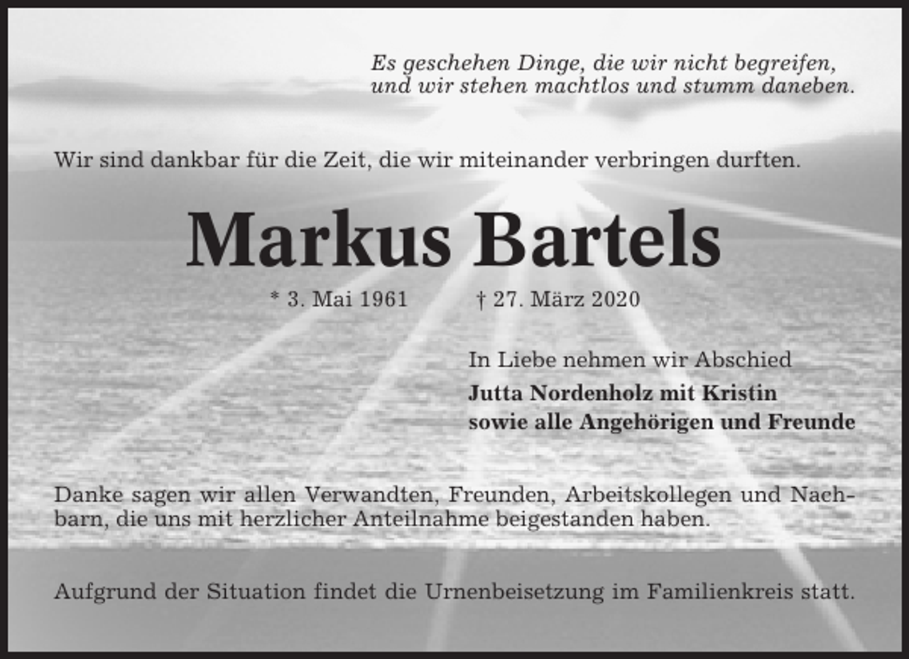 <p>Es geschehen Dinge, die wir nicht begreifen,<br />und wir stehen machtlos und stumm daneben.<br />Wir sind dankbar für die Zeit, die wir miteinander verbringen durften.</p><p>Markus Bartels<br />* 3. Mai 1961</p><p>† 27. März 2020<br />In Liebe nehmen wir Abschied<br />Jutta Nordenholz mit Kristin<br />sowie alle Angehörigen und Freunde</p><p>Danke sagen wir allen Verwandten, Freunden, Arbeitskollegen und Nachbarn, die uns mit herzlicher Anteilnahme beigestanden haben.<br />Aufgrund der Situation findet die Urnenbeisetzung im Familienkreis statt.</p>