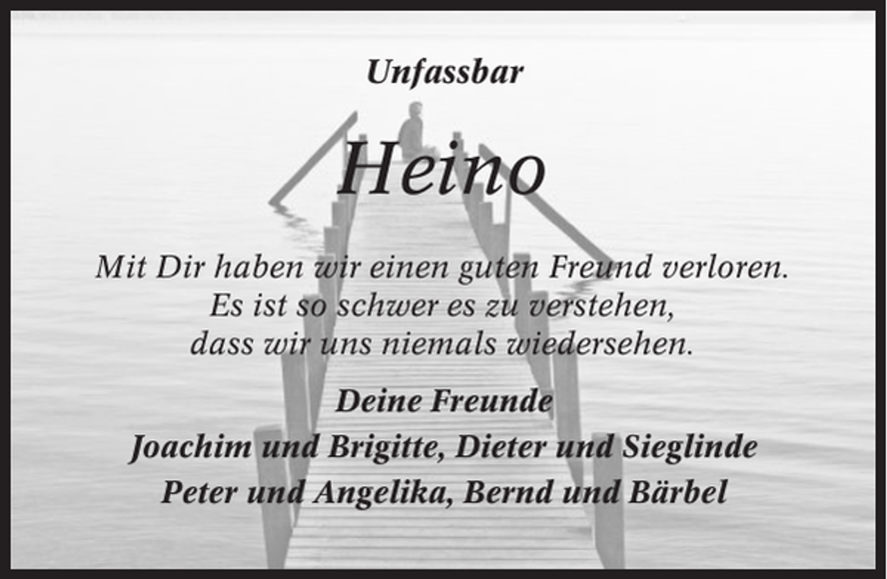 <p>Unfassbar</p><p>Heino<br />Mit Dir haben wir einen guten Freund verloren.<br />Es ist so schwer es zu verstehen,<br />dass wir uns niemals wiedersehen.<br />Deine Freunde<br />Joachim und Brigitte, Dieter und Sieglinde<br />Peter und Angelika, Bernd und Bärbel</p>