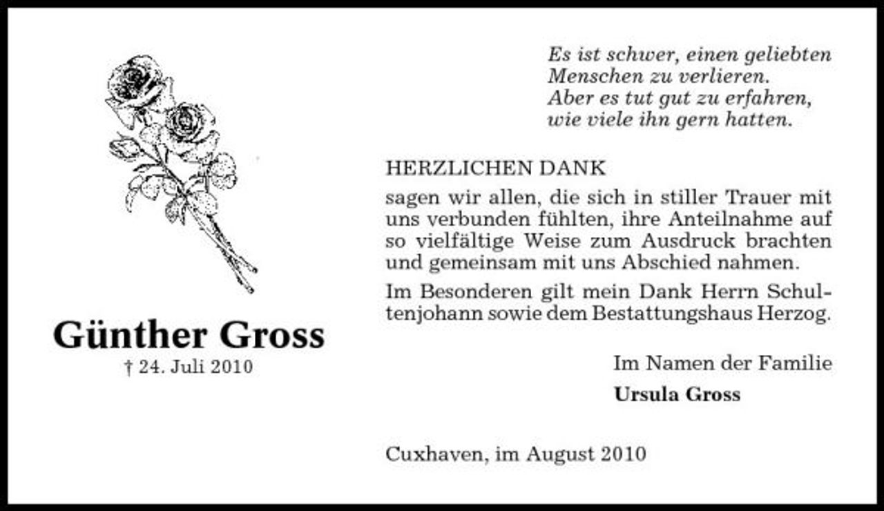 <p>Es ist schwer, einen geliebten Menschen zu verlieren. Aber es tut gut zu erfahren, wie viele ihn gern hatten. HERZLICHEN DANK sagen wir allen, die sich in stiller Trauer mit uns verbunden fühlten, ihre Anteilnahme auf so vielfältige Weise zum Ausdruck brachten und gemeinsam mit uns Abschied nahmen. Im Besonderen gilt mein Dank Herrn Schultenjohann sowie dem Bestattungshaus Herzog. Im Namen der Familie Ursula Gross Cuxhaven, im August 2010</p><p>Günther Gross<br />† 24. Juli 2010</p>