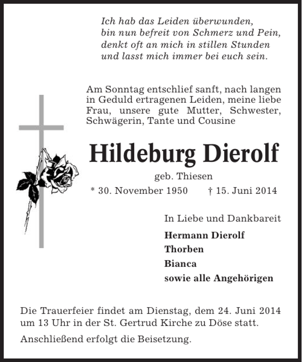 <p>Ich hab das Leiden überwunden,<br />bin nun befreit von Schmerz und Pein,<br />denkt oft an mich in stillen Stunden<br />und lasst mich immer bei euch sein.<br />Am Sonntag entschlief sanft, nach langen<br />in Geduld ertragenen Leiden, meine liebe<br />Frau, unsere gute Mutter, Schwester,<br />Schwägerin, Tante und Cousine</p><p>Hildeburg Dierolf<br />geb. Thiesen<br />* 30. November 1950<br />† 15. Juni 2014<br />In Liebe und Dankbareit<br />Hermann Dierolf<br />Thorben<br />Bianca<br />sowie alle Angehörigen<br />Die Trauerfeier findet am Dienstag, dem 24. Juni 2014<br />um 13 Uhr in der St. Gertrud Kirche zu Döse statt.<br />Anschließend erfolgt die Beisetzung.</p>