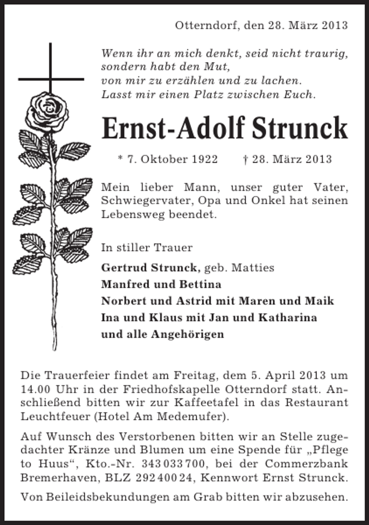 <p>Otterndorf, den 28. März 2013<br />Wenn ihr an mich denkt, seid nicht traurig,<br />sondern habt den Mut,<br />von mir zu erzählen und zu lachen.<br />Lasst mir einen Platz zwischen Euch.</p><p>Ernst-Adolf Strunck<br />* 7. Oktober 1922</p><p>† 28. März 2013</p><p>Mein lieber Mann, unser guter Vater,<br />Schwiegervater, Opa und Onkel hat seinen<br />Lebensweg beendet.<br />In stiller Trauer<br />Gertrud Strunck, geb. Matties<br />Manfred und Bettina<br />Norbert und Astrid mit Maren und Maik<br />Ina und Klaus mit Jan und Katharina<br />und alle Angehörigen<br />Die Trauerfeier findet am Freitag, dem 5. April 2013 um<br />14.00 Uhr in der Friedhofskapelle Otterndorf statt. Anschließend bitten wir zur Kaffeetafel in das Restaurant<br />Leuchtfeuer (Hotel Am Medemufer).<br />Auf Wunsch des Verstorbenen bitten wir an Stelle zugedachter Kränze und Blumen um eine Spende für „Pflege<br />to Huus“, Kto.-Nr. 343 033 700, bei der Commerzbank<br />Bremerhaven, BLZ 292 400 24, Kennwort Ernst Strunck.<br />Von Beileidsbekundungen am Grab bitten wir abzusehen.</p>