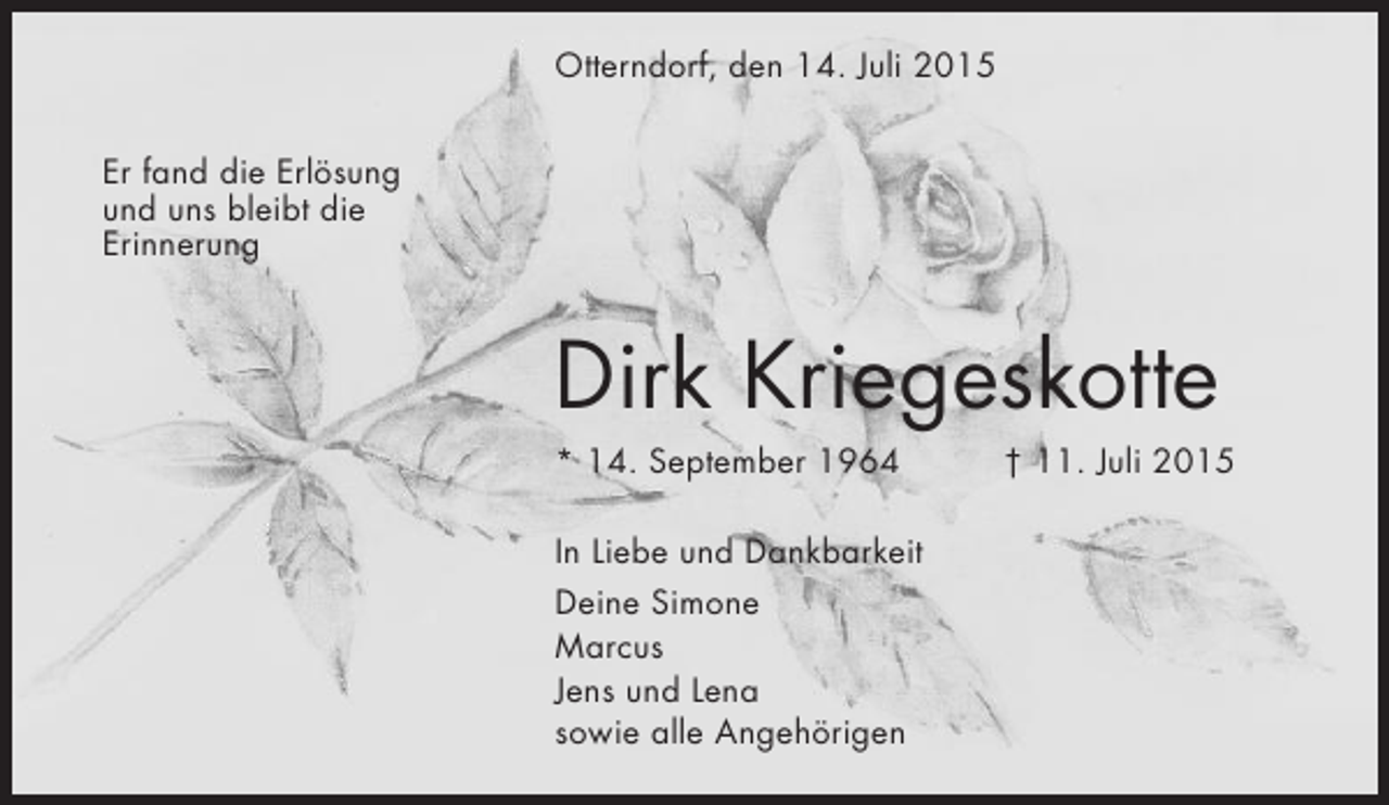 <p>Otterndorf, den 14. Juli 2015<br />Er fand die Erlösung<br />und uns bleibt die<br />Erinnerung</p><p>Dirk Kriegeskotte<br />* 14. September 1964<br />In Liebe und Dankbarkeit<br />Deine Simone<br />Marcus<br />Jens und Lena<br />sowie alle Angehörigen</p><p>† 11. Juli 2015</p>